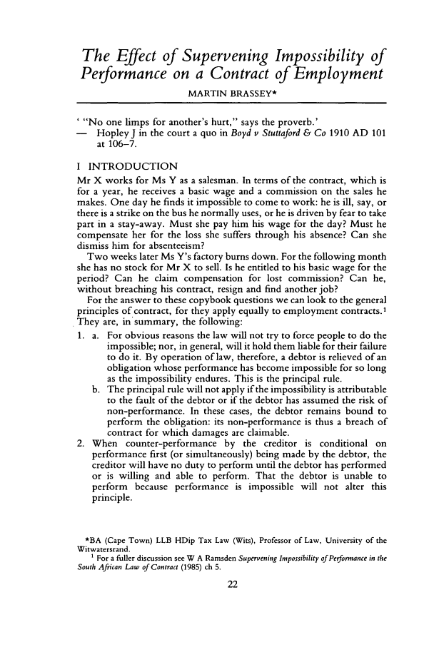 handle is hein.journals/actj1990 and id is 32 raw text is: The Effect of Supervening Impossibility of
Performance on a Contract of Employment
MARTIN BRASSEY*
No one limps for another's hurt, says the proverb.'
- HopleyJ in the court a quo in Boyd v Stuttaford & Co 1910 AD 101
at 106-7.
I INTRODUCTION
Mr X works for Ms Y as a salesman. In terms of the contract, which is
for a year, he receives a basic wage and a commission on the sales he
makes. One day he finds it impossible to come to work: he is ill, say, or
there is a strike on the bus he normally uses, or he is driven by fear to take
part in a stay-away. Must she pay him his wage for the day? Must he
compensate her for the loss she suffers through his absence? Can she
dismiss him for absenteeism?
Two weeks later Ms Y's factory burns down. For the following month
she has no stock for Mr X to sell. Is he entitled to his basic wage for the
period? Can he claim compensation for lost commission? Can he,
without breaching his contract, resign and find another job?
For the answer to these copybook questions we can look to the general
principles of contract, for they apply equally to employment contracts.'
They are, insummary, the following:
1. a. For obvious reasons the law will not try to force people to do the
impossible; nor, in general, will it hold them liable for their failure
to do it. By operation of law, therefore, a debtor is relieved of an
obligation whose performance has become impossible for so long
as the impossibility endures. This is the principal rule.
b. The principal rule will not apply if the impossibility is attributable
to the fault of the debtor or if the debtor has assumed the risk of
non-performance. In these cases, the debtor remains bound to
perform the obligation: its non-performance is thus a breach of
contract for which damages are claimable.
2. When counter-performance by the creditor is conditional on
performance first (or simultaneously) being made by the debtor, the
creditor will have no duty to perform until the debtor has performed
or is willing and able to perform. That the debtor is unable to
perform because performance is impossible will not alter this
principle.
*BA (Cape Town) LLB HDip Tax Law (Wits), Professor of Law, University of the
Witwatersrand.
For a fuller discussion see W A Ramsden Supervening Impossibility of Perormance in the
South African Law of Contract (1985) ch 5.


