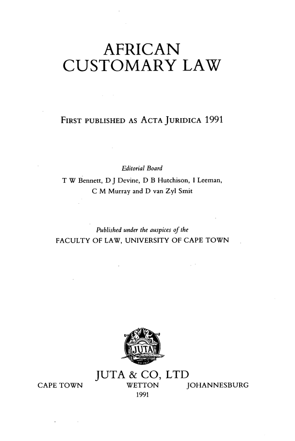 handle is hein.journals/actj1991 and id is 1 raw text is: AFRICAN
CUSTOMARY LAW
FIRST PUBLISHED AS ACTA JURIDICA 1991
Editorial Board
T W Bennett, D J Devine, D B Hutchison, I Leeman,
C M Murray and D van Zyl Smit
Published under the auspices of the
FACULTY OF LAW, UNIVERSITY OF CAPE TOWN

CAPE TOWN

JUTA & CO, LTD
WETTON     JOHANNESBURG
1991


