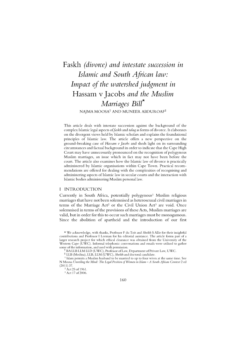 handle is hein.journals/actj2014 and id is 168 raw text is: Faskh (divorce) and intestate succession inIslamic and South African law:Impact of the watershed judgment inHassam v Jacobs and the MuslimMarriages Bill*NAJMA MOOSAt AND MUNEER ABDUROAFtThis article deals with intestate succession against the background of thecomplex Islamic legal aspects offaskh and talaq as forms of divorce. It elaborateson the divergent views held by Islamic scholars and explains the foundationalprinciples of Islamic law. The article offers a new perspective on theground-breaking case of Hassam vJacobs and sheds light on its surroundingcircumstances and factual background in order to indicate that the Cape HighCourt may have unnecessarily pronounced on the recognition of polygynousMuslim marriages, an issue which in fact may not have been before thecourt. The article also examines how the Islamic law of divorce is practicallyadministered by Islamic organisations within Cape Town. Practical recom-mendations are offered for dealing with the complexities of recognising andadministering aspects of Islamic law in secular courts and the interaction withIslamic bodies administering Muslim personal law.I INTRODUCTIONCurrently in South Africa, potentially polygynous' Muslim religiousmarriages that have not been solemnised as heterosexual civil marriages interms of the Marriage Act2 or the Civil Union Act are void. Oncesolemnised in terms of the provisions of these Acts, Muslim marriages arevalid, but in order for this to occur such marriages must be monogamous.Since the abolition of apartheid and the introduction of our first* We acknowledge, with thanks, Professor F du Toit and Sheikh S Allie for their insightfulcontributions and Professor I Leeman for his editorial assistance. The article forms part of alarger research project for which ethical clearance was obtained from the University of theWestern Cape (UWC). Informal telephonic conversations and emails were utilised to gathersome of the information, and used with permission.t BALLB LLM LLD (UWC), Professor ofLaw, Department ofPrivate Law, UWC.* LLB (Medina), LLB, LLM (UWC), Sheikh and doctoral candidate.Islam permits a Muslim husband to be married to up to four wives at the same time. SeeN Moosa Unveiling the Mind: The Legal Position of Women in Islam - A South African Context 2 ed(2011) 37.2 Act 25 of 1961.Act 17 of 2006.160