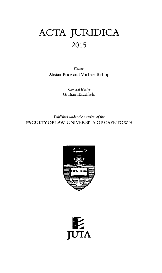 handle is hein.journals/actj2015 and id is 1 raw text is: ACTA JURIDICA
2015
Editors
Alistair Price and Michael Bishop

General Editor
Graham Bradfield
Published under the auspices of the
FACULTY OF LAW, UNIVERSITY OF CAPE TOWN

JUTA


