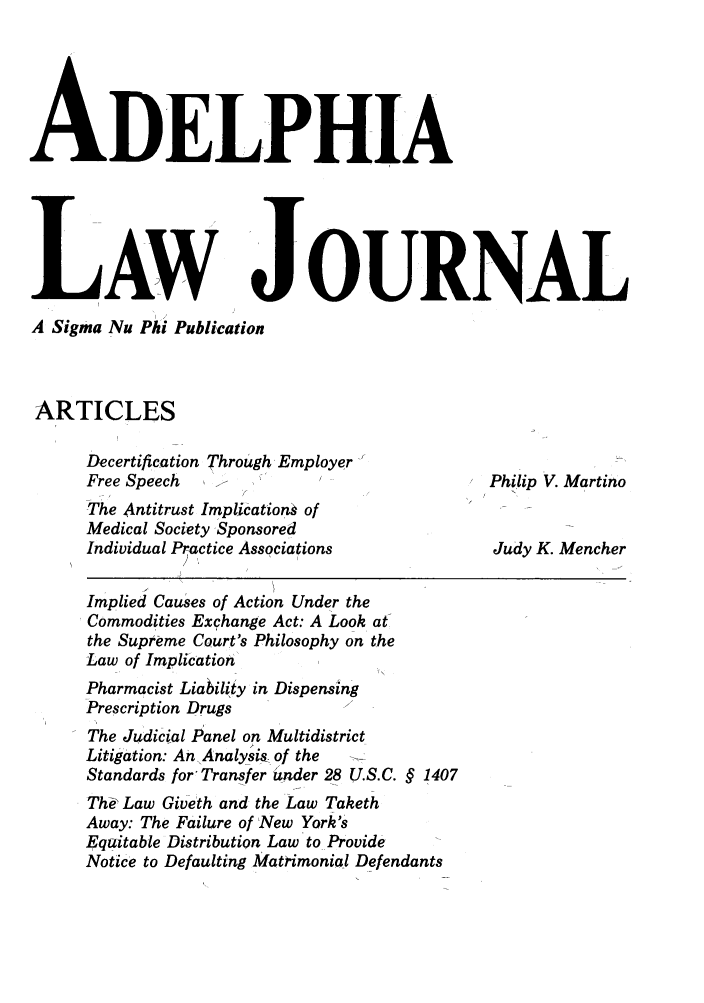 handle is hein.journals/adelphlj1 and id is 1 raw text is: ADELPHIALAWA Sigma Nu Phi PublicationARTICLESJOURNALDecertification Through EmployerFree SpeechThe Antitrust Implication  ofMedical Society SponsoredIndividual Practice AssociationsImplied Causes of Action Under theCommodities Exchange Act: A Look at-the Supreme Court's Philosophy on theLaw of ImplicationPharmacist Liability in DispensingPrescription DrugsThe Judicial Panel on MultidistrictLitigation: An Analysis- of theStandards for- Transfer der 28 U.S.C. § 1407Th& Law Giveth and the Law TakethAway: The Failure of New York'sEquitable Distribution Law to ProvideNotice to Defaulting Matrimonial DefendantsPhilip V. MartinoJudy K. Mencher