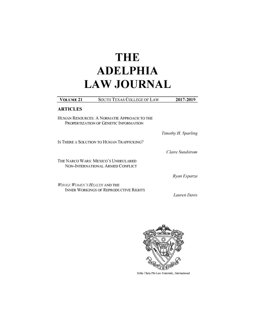 handle is hein.journals/adelphlj21 and id is 1 raw text is:             THE     ADELPHIALAW JOURNALVOLUME 21       SOUTH TEXAS COLLEGE OF LAW     2017-2019ARTICLESHUMAN RESOURCES: A NORMATIE APPROACH TO THE   PROPERTIZATION OF GENETIC INFORMATION                                         Timothy H. SparlingIs THERE A SOLUTION TO HUMAN TRAFFICKING?                                           Claire SundstromTHE NARCO WARS: MEXICO'S UNDECLARED   NON-INTERNATIONAL ARMED CONFLICT                                              Ryan EparzaWHOLE WOMEN'S HEALTH AND THE   INNER WORKINGS OF REPRODUCTIVE RIGHTS                                              Lauren DavisDelta Theta Phi Law Fraternity, International