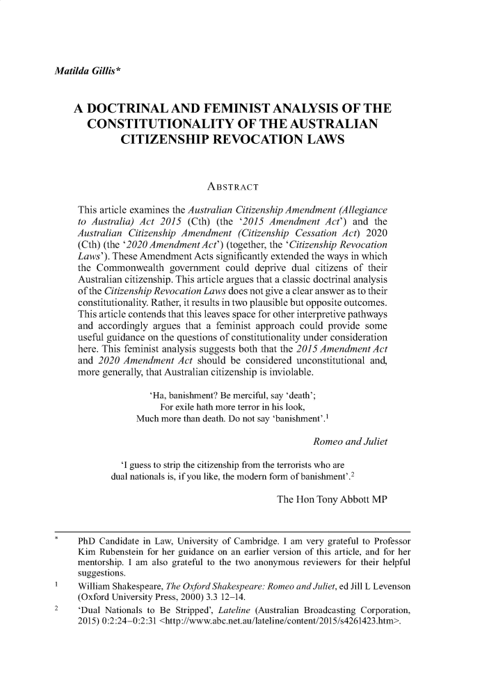 handle is hein.journals/adelrev41 and id is 463 raw text is: 




Matilda Gillis *


    A  DOCTRINAL AND FEMINIST ANALYSIS OF THE
       CONSTITUTIONALITY OF THE AUSTRALIAN
              CITIZENSHIP REVOCATION LAWS



                                ABSTRACT

     This article examines the Australian Citizenship Amendment (Allegiance
     to Australia) Act 2015 (Cth) (the '2015 Amendment   Act') and the
     Australian Citizenship Amendment  (Citizenship Cessation Act) 2020
     (Cth) (the '2020 Amendment Act') (together, the 'Citizenship Revocation
     Laws'). These Amendment Acts significantly extended the ways in which
     the Commonwealth   government  could deprive dual citizens of their
     Australian citizenship. This article argues that a classic doctrinal analysis
     of the Citizenship Revocation Laws does not give a clear answer as to their
     constitutionality. Rather, it results in two plausible but opposite outcomes.
     This article contends that this leaves space for other interpretive pathways
     and accordingly argues that a feminist approach could provide some
     useful guidance on the questions of constitutionality under consideration
     here. This feminist analysis suggests both that the 2015 Amendment Act
     and 2020 Amendment   Act should be considered unconstitutional and,
     more generally, that Australian citizenship is inviolable.

                    'Ha, banishment? Be merciful, say 'death';
                      For exile hath more terror in his look,
                 Much more than death. Do not say 'banishment'.1

                                                      Romeo  and Juliet

              'I guess to strip the citizenship from the terrorists who are
            dual nationals is, if you like, the modern form of banishment'.2

                                               The Hon Tony Abbott MP



*    PhD Candidate in Law, University of Cambridge. I am very grateful to Professor
     Kim Rubenstein for her guidance on an earlier version of this article, and for her
     mentorship. I am also grateful to the two anonymous reviewers for their helpful
     suggestions.
1    William Shakespeare, The Oxford Shakespeare: Romeo and Juliet, ed Jill L Levenson
     (Oxford University Press, 2000) 3.3 12-14.
2    'Dual Nationals to Be Stripped', Lateline (Australian Broadcasting Corporation,
     2015) 0:2:24-0:2:31 <http://www.abc.net.au/lateline/content/2015/s4261423.htm>.


