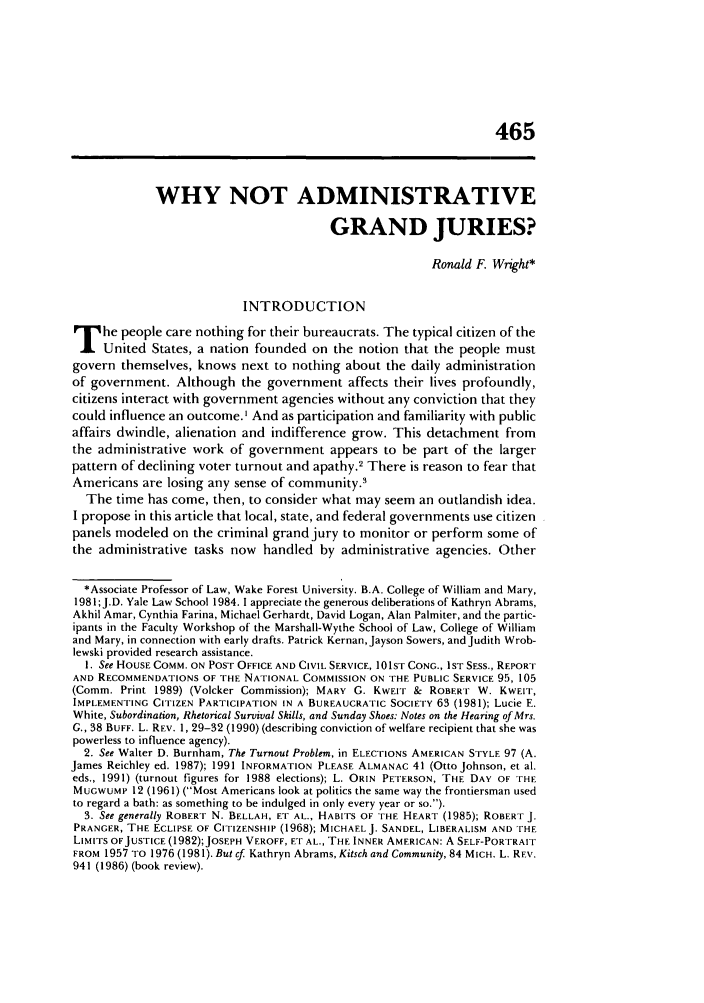 handle is hein.journals/admin44 and id is 479 raw text is: 465

WHY NOT ADMINISTRATIVE
GRAND JURIES?
Ronald F Wright*
INTRODUCTION
T he people care nothing for their bureaucrats. The typical citizen of the
United States, a nation founded on the notion that the people must
govern themselves, knows next to nothing about the daily administration
of government. Although the government affects their lives profoundly,
citizens interact with government agencies without any conviction that they
could influence an outcome. I And as participation and familiarity with public
affairs dwindle, alienation and indifference grow. This detachment from
the administrative work of government appears to be part of the larger
pattern of declining voter turnout and apathy.2 There is reason to fear that
Americans are losing any sense of community.'
The time has come, then, to consider what may seem an outlandish idea.
I propose in this article that local, state, and federal governments use citizen
panels modeled on the criminal grand jury to monitor or perform some of
the administrative tasks now handled by administrative agencies. Other
*Associate Professor of Law, Wake Forest University. B.A. College of William and Mary,
1981;J.D. Yale Law School 1984. 1 appreciate the generous deliberations of Kathryn Abrams,
Akhil Amar, Cynthia Farina, Michael Gerhardt, David Logan, Alan Palmiter, and the partic-
ipants in the Faculty Workshop of the Marshall-Wythe School of Law, College of William
and Mary, in connection with early drafts. Patrick Kernan,Jayson Sowers, and Judith Wrob-
lewski provided research assistance.
1. See HOUSE COMM. ON POST OFFICE AND CIVIL SERVICE, 101ST CONG., IST SESS., REPORT
AND RECOMMENDATIONS OF THE NATIONAL COMMISSION ON THE PUBLIC SERVICE 95, 105
(Comm. Print 1989) (Volcker Commission); MARY G. KWEIT & ROBERT W. KWEIT,
IMPLEMENTING CITIZEN PARTICIPATION IN A BUREAUCRATIC SOCIETY 68 (1981); Lucie E.
White, Subordination, Rhetorical Survival Skills, and Sunday Shoes: Notes on the Hearing of Mrs.
G., 38 BUFF. L. REv. 1, 29-32 (1990) (describing conviction of welfare recipient that she was
powerless to influence agency).
2. See Walter D. Burnham, The Turnout Problem, in ELECTIONS AMERICAN STYLE 97 (A.
James Reichley ed. 1987); 1991 INFORMATION PLEASE ALMANAC 41 (Otto Johnson, et al.
eds., 1991) (turnout figures for 1988 elections); L. ORIN PETERSON, THE DAY OF THE
MUGWUMP 12 (1961) (Most Americans look at politics the same way the frontiersman used
to regard a bath: as something to be indulged in only every year or so.).
3. See generally ROBERT N. BELLAH, ET AL., HABITS OF THE HEART (1985); ROBERT J.
PRANCER, THE ECLIPSE OF CITIZENSHIP (1968); MICHAEL J. SANDEL, LIBERALISM AND THE
LIMITS OFJUSTICE (1982);JOSEPH VEROFF, ET AL., THE INNER AMERICAN: A SELF-PORTRAIT
FROM 1957 TO 1976 (1981). But cf Kathryn Abrams, Kitsch and Community, 84 MICH. L. REV.
941 (1986) (book review).


