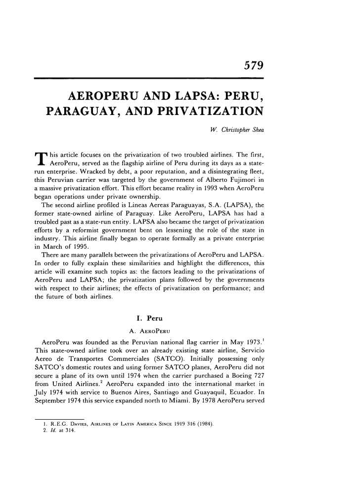 handle is hein.journals/admin48 and id is 589 raw text is: 579
AEROPERU AND LAPSA: PERU,
PARAGUAY, AND PRIVATIZATION
W Christopher Shea
T his article focuses on the privatization of two troubled airlines. The first,
AeroPeru, served as the flagship airline of Peru during its days as a state-
run enterprise. Wracked by debt, a poor reputation, and a disintegrating fleet,
this Peruvian carrier was targeted by the government of Alberto Fujimori in
a massive privatization effort. This effort became reality in 1993 when AeroPeru
began operations under private ownership.
The second airline profiled is Lineas Aereas Paraguayas, S.A. (LAPSA), the
former state-owned airline of Paraguay. Like AeroPeru, LAPSA has had a
troubled past as a state-run entity. LAPSA also became the target of privatization
efforts by a reformist government bent on lessening the role of the state in
industry. This airline finally began to operate formally as a private enterprise
in March of 1995.
There are many parallels between the privatizations of AeroPeru and LAPSA.
In order to fully explain these similarities and highlight the differences, this
article will examine such topics as: the factors leading to the privatizations of
AeroPeru and LAPSA; the privatization plans followed by the governments
with respect to their airlines; the effects of privatization on performance; and
the future of both airlines.
I. Peru
A. AEROPERU
AeroPeru was founded as the Peruvian national flag carrier in May 1973.'
This state-owned airline took over an already existing state airline, Servicio
Aereo de Transportes Commerciales (SATCO). Initially possessing only
SATCO's domestic routes and using former SATCO planes, AeroPeru did not
secure a plane of its own until 1974 when the carrier purchased a Boeing 727
from United Airlines.2 AeroPeru expanded into the international market in
July 1974 with service to Buenos Aires, Santiago and Guayaquil, Ecuador. In
September 1974 this service expanded north to Miami. By 1978 AeroPeru served

1. R.E.G. DAVIES, AIRLINES OF LATIN AMERICA SINCE 1919 316 (1984).
2. Id. at 314.


