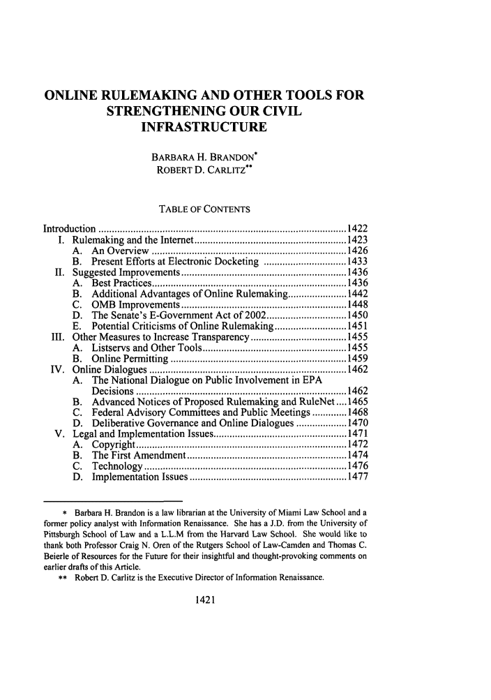 handle is hein.journals/admin54 and id is 1431 raw text is: ONLINE RULEMAKING AND OTHER TOOLS FORSTRENGTHENING OUR CIVILINFRASTRUCTUREBARBARA H. BRANDON*ROBERT D. CARLITZ**TABLE OF CONTENTSIntroduction  ............................................................................................. 1422I. Rulemaking and the Internet ......................................................... 1423A .  A n  O verview   ......................................................................... 1426B. Present Efforts at Electronic Docketing ............................... 1433II.  Suggested  Im provem   ents .............................................................. 1436A .  B est Practices ......................................................................... 1436B.   Additional Advantages of Online Rulemaking ...................... 1442C.   OM  B  Im provem  ents .............................................................. 1448D. The Senate's E-Government Act of 2002 .............................. 1450E.   Potential Criticisms of Online Rulemaking ........................... 1451III. Other Measures to Increase Transparency .................................... 1455A. Listservs and Other Tools ...................................................... 1455B .  O nline  Perm itting  .................................................................. 1459IV .  O nline  D ialogues  .......................................................................... 1462A. The National Dialogue on Public Involvement in EPAD ecisions  ............................................................................... 1462B. Advanced Notices of Proposed Rulemaking and RuleNet .... 1465C. Federal Advisory Committees and Public Meetings ............. 1468D. Deliberative Governance and Online Dialogues ................... 1470V. Legal and Implementation Issues .................................................. 1471A .  C opyright ............................................................................... 1472B.   The  First Amendm    ent ............................................................ 1474C .  Technology   ............................................................................ 1476D .  Im plem entation  Issues ........................................................... 1477* Barbara H. Brandon is a law librarian at the University of Miami Law School and aformer policy analyst with Information Renaissance. She has a J.D. from the University ofPittsburgh School of Law and a L.L.M from the Harvard Law School. She would like tothank both Professor Craig N. Oren of the Rutgers School of Law-Camden and Thomas C.Beierle of Resources for the Future for their insightful and thought-provoking comments onearlier drafts of this Article.** Robert D. Carlitz is the Executive Director of Information Renaissance.1421