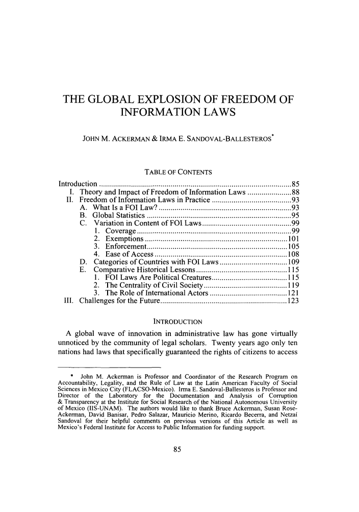 handle is hein.journals/admin58 and id is 93 raw text is: THE GLOBAL EXPLOSION OF FREEDOM OFINFORMATION LAWSJOHN M. ACKERMAN & IRMA E. SANDOVAL-BALLESTEROS*TABLE OF CONTENTSIntroduction  .............................................................................................  85I. Theory and Impact of Freedom of Information Laws ................. 88II. Freedom of Information Laws in Practice .................................. 93A .  W hat Is a  FOI Law? .............................................................   93B .  G lobal Statistics  ....................................................................  95C. Variation in Content of FOI Laws ........................................ 991.  C overage  .........................................................................   992.  E xem ptions  ........................................................................ 10 13.  E nforcem ent ....................................................................... 1054.  E ase  of  A ccess  ................................................................... 108D. Categories of Countries with FOI Laws .................................. 109E.   Comparative   Historical Lessons .............................................. 1151.  FOI Laws Are Political Creatures ...................................... 1152.  The  Centrality  of Civil Society  .......................................... 1193.  The Role  of International Actors ....................................... 121III.  Challenges  for  the  Future ................................................................ 123INTRODUCTIONA global wave of innovation in administrative law has gone virtuallyunnoticed by the community of legal scholars. Twenty years ago only tennations had laws that specifically guaranteed the rights of citizens to access* John M. Ackerman is Professor and Coordinator of the Research Program onAccountability, Legality, and the Rule of Law at the Latin American Faculty of SocialSciences in Mexico City (FLACSO-Mexico). Irma E. Sandoval-Ballesteros is Professor andDirector of the Laboratory for the Documentation and Analysis of Corruption& Transparency at the Institute for Social Research of the National Autonomous Universityof Mexico (IIS-UNAM). The authors would like to thank Bruce Ackerman, Susan Rose-Ackerman, David Banisar, Pedro Salazar, Mauricio Merino, Ricardo Becerra, and NetzaiSandoval for their helpful comments on previous versions of this Article as well asMexico's Federal Institute for Access to Public Information for funding support.
