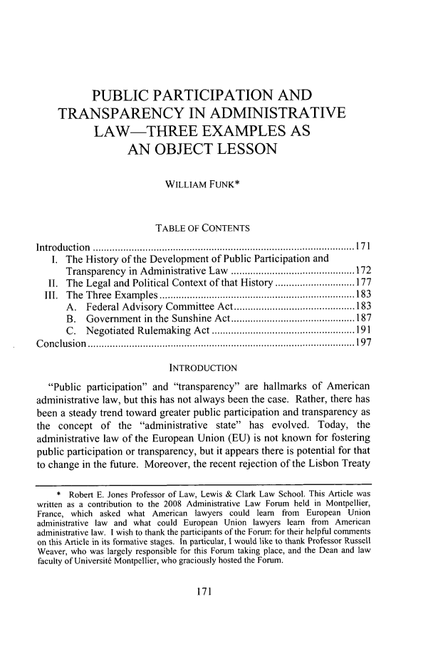 handle is hein.journals/admin61 and id is 1099 raw text is: PUBLIC PARTICIPATION AND
TRANSPARENCY IN ADMINISTRATIVE
LAW-THREE EXAMPLES AS
AN OBJECT LESSON
WILLIAM FUNK*
TABLE OF CONTENTS
Introduction  ............................................................................................... 17 1
I. The History of the Development of Public Participation and
Transparency  in  Administrative Law  ............................................. 172
II. The Legal and Political Context of that History ............................. 177
III.  The  Three  Exam ples  ....................................................................... 183
A.  Federal Advisory  Committee Act ............................................ 183
B.  Government in  the  Sunshine Act ............................................. 187
C.  N egotiated  Rulem aking  Act .................................................... 191
C on clu sion  ................................................................................................. 197
INTRODUCTION
Public participation and transparency are hallmarks of American
administrative law, but this has not always been the case. Rather, there has
been a steady trend toward greater public participation and transparency as
the concept of the administrative state has evolved. Today, the
administrative law of the European Union (EU) is not known for fostering
public participation or transparency, but it appears there is potential for that
to change in the future. Moreover, the recent rejection of the Lisbon Treaty
* Robert E. Jones Professor of Law, Lewis & Clark Law School. This Article was
written as a contribution to the 2008 Administrative Law Forum held in Montpellier,
France, which asked what American lawyers could learn from European Union
administrative law and what could European Union lawyers learn from American
administrative law. I wish to thank the participants of the Forum for their helpful comments
on this Article in its formative stages. In particular, I would like to thank Professor Russell
Weaver, who was largely responsible for this Forum taking place, and the Dean and law
faculty of Universit6 Montpellier, who graciously hosted the Forum.



