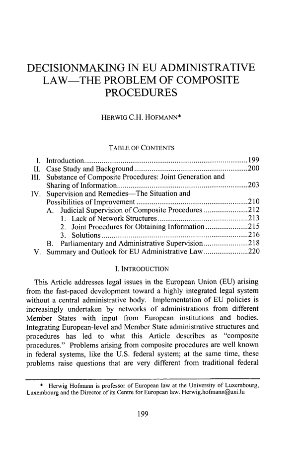 handle is hein.journals/admin61 and id is 1127 raw text is: DECISIONMAKING IN EU ADMINISTRATIVELAW-THE PROBLEM OF COMPOSITEPROCEDURESHERWIG C.H. HOFMANN*TABLE OF CONTENTSI.  Introduction  ..................................................................................... 199II.  Case  Study  and  Background  ........................................................... 200III. Substance of Composite Procedures: Joint Generation andSharing  of  Inform ation .................................................................... 203IV. Supervision and Remedies-The Situation andPossibilities  of Im provem ent .......................................................... 210A. Judicial Supervision of Composite Procedures ....................... 2121.  Lack  of N etwork  Structures ............................................... 2132. Joint Procedures for Obtaining Information ...................... 2153.  Solutions  ............................................................................ 2 16B. Parliamentary and Administrative Supervision ....................... 218V. Summary and Outlook for EU Administrative Law ....................... 220I. INTRODUCTIONThis Article addresses legal issues in the European Union (EU) arisingfrom the fast-paced development toward a highly integrated legal systemwithout a central administrative body. Implementation of EU policies isincreasingly undertaken by networks of administrations from differentMember States with input from European institutions and bodies.Integrating European-level and Member State administrative structures andprocedures has led to what this Article describes as compositeprocedures. Problems arising from composite procedures are well knownin federal systems, like the U.S. federal system; at the same time, theseproblems raise questions that are very different from traditional federal* Herwig Hofmann is professor of European law at the University of Luxembourg,Luxembourg and the Director of its Centre for European law. Herwig.hofmann@uni.lu