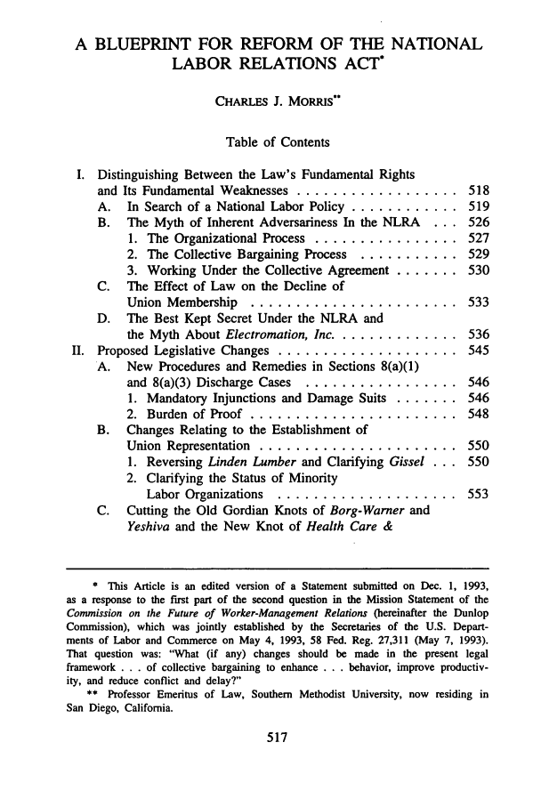 handle is hein.journals/adminlj8 and id is 529 raw text is: A BLUEPRINT FOR REFORM OF THE NATIONAL
LABOR RELATIONS ACT*
CHARLES J. MORRIS
Table of Contents
I. Distinguishing Between the Law's Fundamental Rights
and Its Fundamental Weaknesses .................. 518
A.   In Search of a National Labor Policy .............. 519
B.   The Myth of Inherent Adversariness In the NLRA     . .. 526
1. The Organizational Process .................. 527
2. The Collective Bargaining Process ............ 529
3. Working Under the Collective Agreement ........ 530
C.   The Effect of Law on the Decline of
Union Membership     ....................... 533
D.   The Best Kept Secret Under the NLRA and
the Myth About Electromation, Inc ............... 536
II. Proposed Legislative Changes .................... 545
A.   New Procedures and Remedies in Sections 8(a)(1)
and 8(a)(3) Discharge Cases ................... 546
1. Mandatory Injunctions and Damage Suits ....... 546
2. Burden of Proof ....................... 548
B.   Changes Relating to the Establishment of
Union Representation ...................... 550
1. Reversing Linden Lumber and Clarifying Gissel . .. 550
2. Clarifying the Status of Minority
Labor Organizations   .................... 553
C. Cutting the Old Gordian Knots of Borg-Warner and
Yeshiva and the New Knot of Health Care &
* This Article is an edited version of a Statement submitted on Dec. 1, 1993,
as a response to the frst part of the second question in the Mission Statement of the
Commission on the Future of Worker-Management Relations (hereinafter the Dunlop
Commission), which was jointly established by the Secretaries of the U.S. Depart-
ments of Labor and Commerce on May 4, 1993, 58 Fed. Reg. 27,311 (May 7, 1993).
That question was: What (if any) changes should be made in the present legal
framework . . . of collective bargaining to enhance . . . behavior, improve productiv-
ity, and reduce conflict and delay?
** Professor Emeritus of Law, Southern Methodist University, now residing in
San Diego, California.


