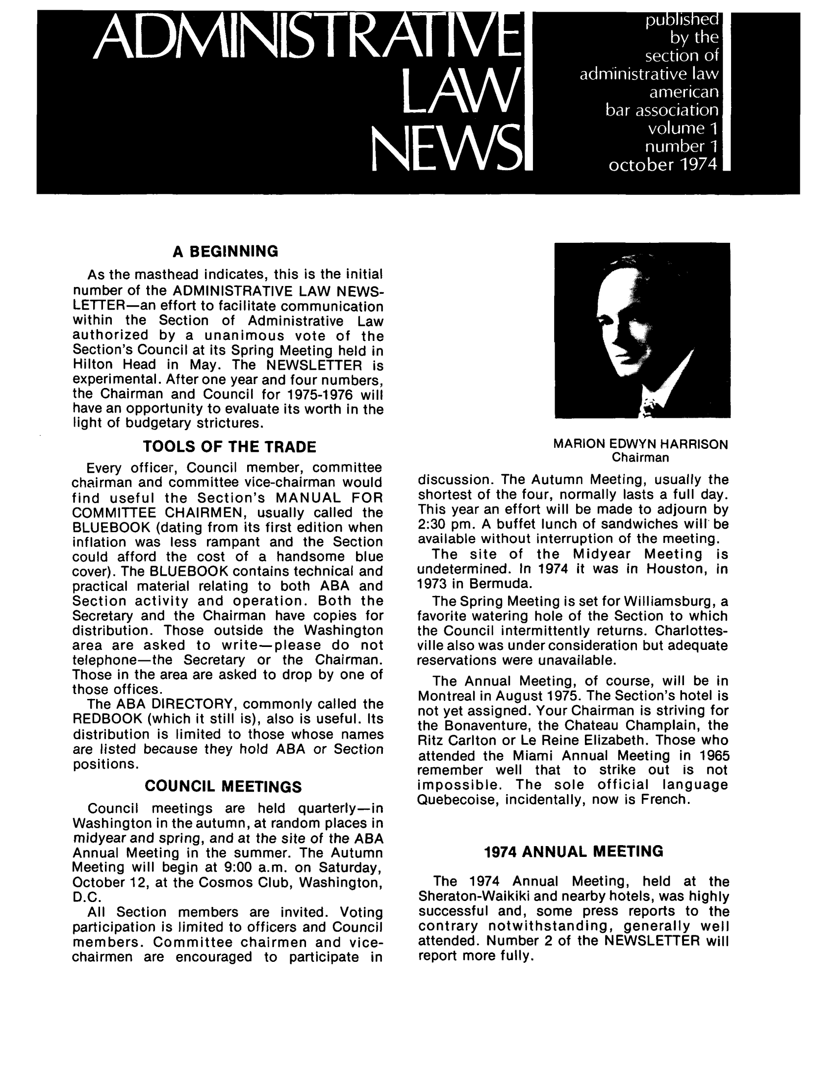handle is hein.journals/admreln1 and id is 1 raw text is: A BEGINNING
As the masthead indicates, this is the initial
number of the ADMINISTRATIVE LAW NEWS-
LETTER-an effort to facilitate communication
within the Section of Administrative Law
authorized by a unanimous vote of the
Section's Council at its Spring Meeting held in
Hilton Head in May. The NEWSLETTER is
experimental. After one year and four numbers,
the Chairman and Council for 1975-1976 will
have an opportunity to evaluate its worth in the
light of budgetary strictures.
TOOLS OF THE TRADE
Every officer, Council member, committee
chairman and committee vice-chairman would
find useful the Section's MANUAL FOR
COMMITTEE CHAIRMEN, usually called the
BLUEBOOK (dating from its first edition when
inflation was less rampant and the Section
could afford the cost of a handsome blue
cover). The BLUEBOOK contains technical and
practical material relating to both ABA and
Section activity and operation. Both the
Secretary and the Chairman have copies for
distribution. Those outside the Washington
area are asked to write-please do not
telephone-the Secretary or the Chairman.
Those in the area are asked to drop by one of
those offices.
The ABA DIRECTORY, commonly called the
REDBOOK (which it still is), also is useful. Its
distribution is limited to those whose names
are listed because they hold ABA or Section
positions.
COUNCIL MEETINGS
Council meetings are held quarterly-in
Washington in the autumn, at random places in
midyear and spring, and at the site of the ABA
Annual Meeting in the summer. The Autumn
Meeting will begin at 9:00 a.m. on Saturday,
October 12, at the Cosmos Club, Washington,
D.C.
All Section members are invited. Voting
participation is limited to officers and Council
members. Committee chairmen and vice-
chairmen are encouraged to participate in

MARION EDWYN HARRISON
Chairman
discussion. The Autumn Meeting, usually the
shortest of the four, normally lasts a full day.
This year an effort will be made to adjourn by
2:30 pm. A buffet lunch of sandwiches will be
available without interruption of the meeting.
The site of the Midyear Meeting is
undetermined. In 1974 it was in Houston, in
1973 in Bermuda.
The Spring Meeting is set for Williamsburg, a
favorite watering hole of the Section to which
the Council intermittently returns. Charlottes-
ville also was under consideration but adequate
reservations were unavailable.
The Annual Meeting, of course, will be in
Montreal in August 1975. The Section's hotel is
not yet assigned. Your Chairman is striving for
the Bonaventure, the Chateau Champlain, the
Ritz Carlton or Le Reine Elizabeth. Those who
attended the Miami Annual Meeting in 1965
remember well that to strike out is not
impossible. The sole official language
Quebecoise, incidentally, now is French.
1974 ANNUAL MEETING
The 1974 Annual Meeting, held at the
Sheraton-Waikiki and nearby hotels, was highly
successful and, some press reports to the
contrary notwithstanding, generally well
attended. Number 2 of the NEWSLETTER will
report more fully.


