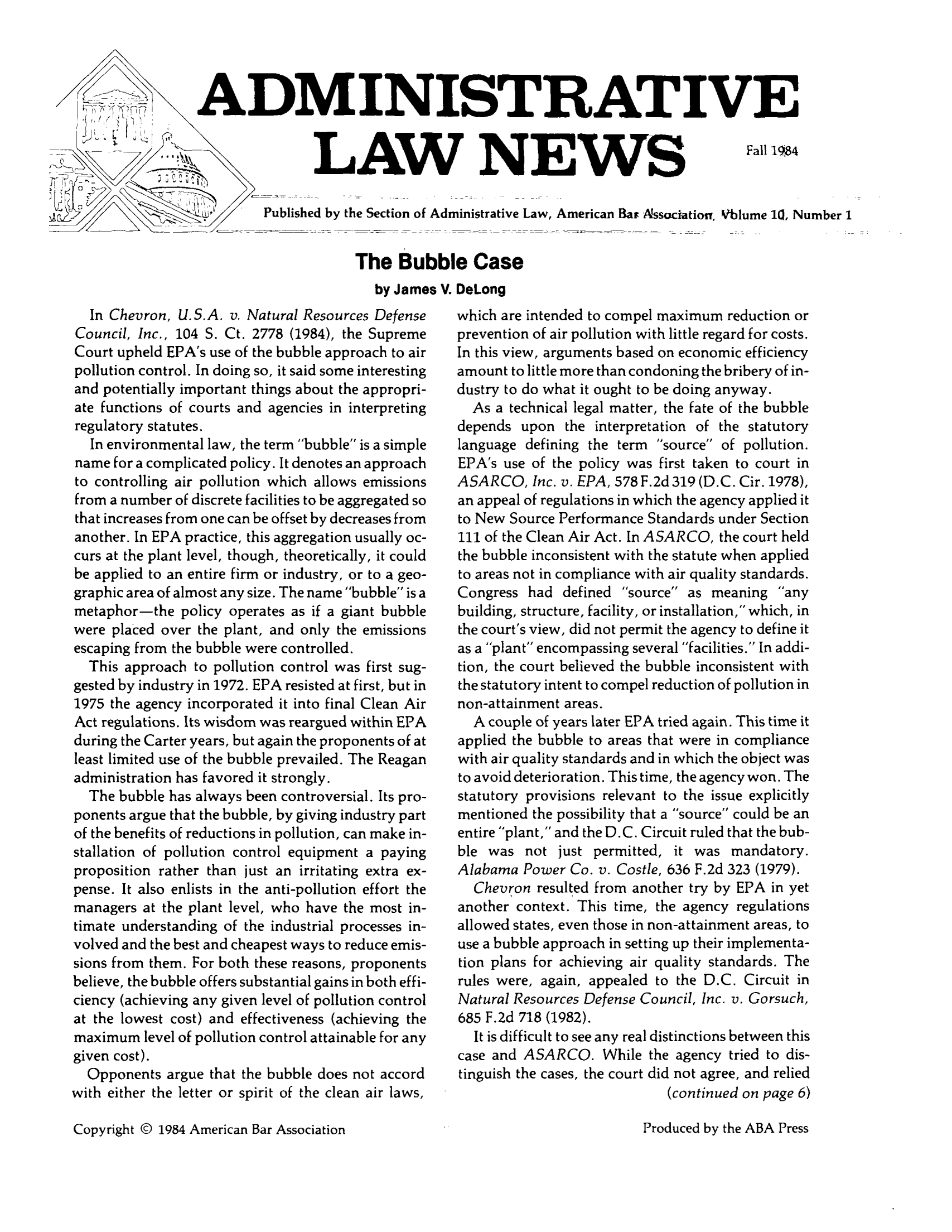 handle is hein.journals/admreln10 and id is 1 raw text is: ADMINISTRATIVE

LAW NEWS

Fall 1984

Published by the Section of Administrative Law, American Bar Associatior, Vblume l, Number 1
The Bubble Case
by James V. DeLong

In Chevron, U.S.A. v. Natural Resources Defense
Council, Inc., 104 S. Ct. 2778 (1984), the Supreme
Court upheld EPA's use of the bubble approach to air
pollution control. In doing so, it said some interesting
and potentially important things about the appropri-
ate functions of courts and agencies in interpreting
regulatory statutes.
In environmental law, the term bubble is a simple
name for a complicated policy. It denotes an approach
to controlling air pollution which allows emissions
from a number of discrete facilities to be aggregated so
that increases from one can be offset by decreases from
another. In EPA practice, this aggregation usually oc-
curs at the plant level, though, theoretically, it could
be applied to an entire firm or industry, or to a geo-
graphic area of almost any size. The name bubble is a
metaphor-the policy operates as if a giant bubble
were placed over the plant, and only the emissions
escaping from the bubble were controlled.
This approach to pollution control was first sug-
gested by industry in 1972. EPA resisted at first, but in
1975 the agency incorporated it into final Clean Air
Act regulations. Its wisdom was reargued within EPA
during the Carter years, but again the proponents of at
least limited use of the bubble prevailed. The Reagan
administration has favored it strongly.
The bubble has always been controversial. Its pro-
ponents argue that the bubble, by giving industry part
of the benefits of reductions in pollution, can make in-
stallation of pollution control equipment a paying
proposition rather than just an irritating extra ex-
pense. It also enlists in the anti-pollution effort the
managers at the plant level, who have the most in-
timate understanding of the industrial processes in-
volved and the best and cheapest ways to reduce emis-
sions from them. For both these reasons, proponents
believe, the bubble offers substantial gains in both effi-
ciency (achieving any given level of pollution control
at the lowest cost) and effectiveness (achieving the
maximum level of pollution control attainable for any
given cost).
Opponents argue that the bubble does not accord
with either the letter or spirit of the clean air laws,

which are intended to compel maximum reduction or
prevention of air pollution with little regard for costs.
In this view, arguments based on economic efficiency
amount to little more than condoning the bribery of in-
dustry to do what it ought to be doing anyway.
As a technical legal matter, the fate of the bubble
depends upon the interpretation of the statutory
language defining the term source of pollution.
EPA's use of the policy was first taken to court in
ASARCO, Inc. v. EPA, 578 F.2d 319 (D.C. Cir. 1978),
an appeal of regulations in which the agency applied it
to New Source Performance Standards under Section
111 of the Clean Air Act. In ASARCO, the court held
the bubble inconsistent with the statute when applied
to areas not in compliance with air quality standards.
Congress had defined source as meaning any
building, structure, facility, or installation, which, in
the court's view, did not permit the agency to define it
as a plant encompassing several facilities. In addi-
tion, the court believed the bubble inconsistent with
the statutory intent to compel reduction of pollution in
non-attainment areas.
A couple of years later EPA tried again. This time it
applied the bubble to areas that were in compliance
with air quality standards and in which the object was
to avoid deterioration. This time, the agency won. The
statutory provisions relevant to the issue explicitly
mentioned the possibility that a source could be an
entire plant, and the D.C. Circuit ruled that the bub-
ble was not just permitted, it was mandatory.
Alabama Power Co. v. Costle, 636 F.2d 323 (1979).
Chevron resulted from another try by EPA in yet
another context. This time, the agency regulations
allowed states, even those in non-attainment areas, to
use a bubble approach in setting up their implementa-
tion plans for achieving air quality standards. The
rules were, again, appealed to the D.C. Circuit in
Natural Resources Defense Council, Inc. v. Gorsuch,
685 F.2d 718 (1982).
It is difficult to see any real distinctions between this
case and ASARCO. While the agency tried to dis-
tinguish the cases, the court did not agree, and relied
(continued on page 6)

Copyright © 1984 American Bar Association

Produced by the ABA Press


