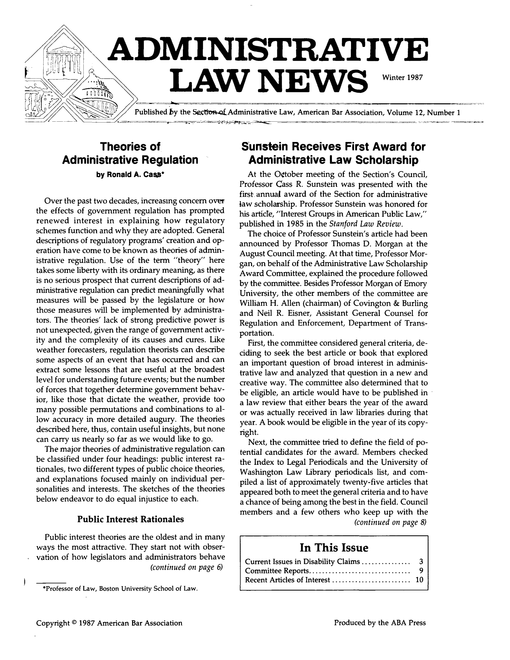 handle is hein.journals/admreln12 and id is 1 raw text is: ADMINISTRATIVE

LAW NEWS

Winter 1987

Published by the SactOn-otAdministrative Law, American Bar Association, Volume 12, Number 1

Theories of
Administrative Regulation
by Ronald A. Cas*
Over the past two decades, increasing concern over
the effects of government regulation has prompted
renewed interest in explaining how regulatory
schemes function and why they are adopted. General
descriptions of regulatory programs' creation and op-
eration have come to be known as theories of admin-
istrative regulation. Use of the term theory here
takes some liberty with its ordinary meaning, as there
is no serious prospect that current descriptions of ad-
ministrative regulation can predict meaningfully what
measures will be passed by the legislature or how
those measures will be implemented by administra-
tors. The theories lack of strong predictive power is
not unexpected, given the range of government activ-
ity and the complexity of its causes and cures. Like
weather forecasters, regulation theorists can describe
some aspects of an event that has occurred and can
extract some lessons that are useful at the broadest
level for understanding future events; but the number
of forces that together determine government behav-
ior, like those that dictate the weather, provide too
many possible permutations and combinations to al-
low accuracy in more detailed augury. The theories
described here, thus, contain useful insights, but none
can carry us nearly so far as we would like to go.
The major theories of administrative regulation can
be classified under four headings: public interest ra-
tionales, two different types of public choice theories,
and explanations focused mainly on individual per-
sonalities and interests. The sketches of the theories
below endeavor to do equal injustice to each.
Public Interest Rationales
Public interest theories are the oldest and in many
ways the most attractive. They start not with obser-
vation of how legislators and administrators behave
(continued on page 6)
*Professor of Law, Boston University School of Law.

Sunstein Receives First Award for
Administrative Law Scholarship
At the October meeting of the Section's Council,
Professor Cass R. Sunstein was presented with the
first annual award of the Section for administrative
law scholarship. Professor Sunstein was honored for
his article, Interest Groups in American Public Law,
published in 1985 in the Stanford Law Review.
The choice of Professor Sunstein's article had been
announced by Professor Thomas D. Morgan at the
August Council meeting. At that time, Professor Mor-
gan, on behalf of the Administrative Law Scholarship
Award Committee, explained the procedure followed
by the committee. Besides Professor Morgan of Emory
University, the other members of the committee are
William H. Allen (chairman) of Covington & Burling
and Neil R. Eisner, Assistant General Counsel for
Regulation and Enforcement, Department of Trans-
portation.
First, the committee considered general criteria, de-
ciding to seek the best article or book that explored
an important question of broad interest in adminis-
trative law and analyzed that question in a new and
creative way. The committee also determined that to
be eligible, an article would have to be published in
a law review that either bears the year of the award
or was actually received in law libraries during that
year. A book would be eligible in the year of its copy-
right.
Next, the committee tried to define the field of po-
tential candidates for the award. Members checked
the Index to Legal Periodicals and the University of
Washington Law Library periodicals list, and com-
piled a list of approximately twenty-five articles that
appeared both to meet the general criteria and to have
a chance of being among the best in the field. Council
members and a few others who keep up with the
(continued on page 8)
In This Issue
Current Issues in Disability Claims ............... 3
Committee  Reports ...............................  9
Recent Articles of Interest ........................  10

Copyright © 1987 American Bar Association

Produced by the ABA Press


