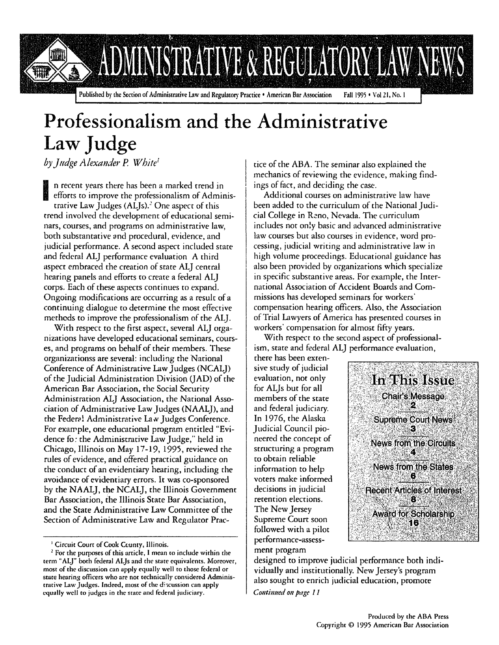 handle is hein.journals/admreln21 and id is 1 raw text is: Published by the Section of Administrative Law and Regulatory Practice  American Bar Association  Fall 1995' Vol 2 1, No. I

Professionalism and the Administrative

Law Judge
by Judge Alexander P White'
n recent years there has been a marked trend in
efforts to improve the professionalism of Adminis-
trative Law Judges (ALJs).2 One aspect of this
trend involved the development of educational semi-
nars, courses, and programs on administrative law,
both substantative and procedural, evidence, and
judicial performance. A second aspect included state
and federal ALJ performance evaluation A third
aspect embraced the creation of state ALJ central
hearing panels and efforts to create a federal ALJ
corps. Each of these -aspects continues to expand.
Ongoing modifications are occurring as a result of a
continuing dialogue to determine the most effective
methods to improve the professionalism of the ALJ.
With respect to the first aspect, several ALJ orga-
nizations have developed educational seminars, cours-
es, and programs on behalf of their members. These
organizationss are several: including the National
Conference of Administrative Law Judges (NCALJ)
of the Judicial Administration Division (JAD) of the
American Bar Association, the Social Security
Administration ALJ Association, the National Asso-
ciation of Administrative Law Judges (NAALJ), and
the Federa! Administrative La v Judges Conference.
For example, one educational program entitled Evi-
dence fo: the Administrative Law Judge, held in
Chicago, Illinois on May 17-19, 1995, reviewed the
rules of evidence, and offered practical guidance on
the conduct of an evidentiary hearing, including the
avoidance of evidentiary errors. It was co-sponsored
by the NAALJ, the NCALJ, the Illinois Government
Bar Association, the Illinois State Bar Association,
and the State Administrative Law Committee of the
Section of Administrative Law and Regulator Prac-
Circuit Court of Cook County, Illinois.
2 For the purposes of this article, I mean to include within the
term ALJ both federal ALJs and the state equivalents. Moreover,
most of the discussion can apply equally ell to those federal or
state hearinsg officers who are not technically considered Adminis-
trative Law Judges. Indeed, most of the discussion can apply
equally well to judges in the stare and federal judiciary.

tice of the ABA. The seminar also explained the
mechanics of reviewing the evidence, making find-
ings of fact, and deciding the case.
Additional courses on administrative law have
been added to the curriculum of the National Judi-
cial College in Reno, Nevada. The curriculum
includes not only basic and advanced administrative
law courses but also courses in evidence, word pro-
cessing, judicial writing and administrative law in
high volume proceedings. Educational guidance has
also been provided by organizations which specialize
in specific substantive areas. For example, the Inter-
national Association of Accident Boards and Com-
missions has developed seminars for workers'
compensation hearing officers. Also, the Association
of Trial Lawyers of America has presented courses in
workers' compensation for almost fifty years.
With respect to the second aspect of professional-
ism, state and federal ALJ performance evaluation,
there has been exten-
sive study of judicial
evaluation, not only
for ALJs but for all
members of the state
and federal judiciary.
In 1976, the Alaska                 M
Judicial Council pio-                   3
neered the concept of
structuring a program
to obtain reliable
information to help            N     rom.teSAe        k
voters make informed
decisions in judicial        Ro
retention elections.
The New Jersey
Supreme Court soon              W
followed with a pilot
performance-assess-
ment program
designed to improve judicial performance both indi-
vidually and institutionally. New Jersey's program
also sought to enrich judicial education, promote
Continued/ on pRage 1
Produced by the ABA Press
Copyright © 1995 American Bar Association


