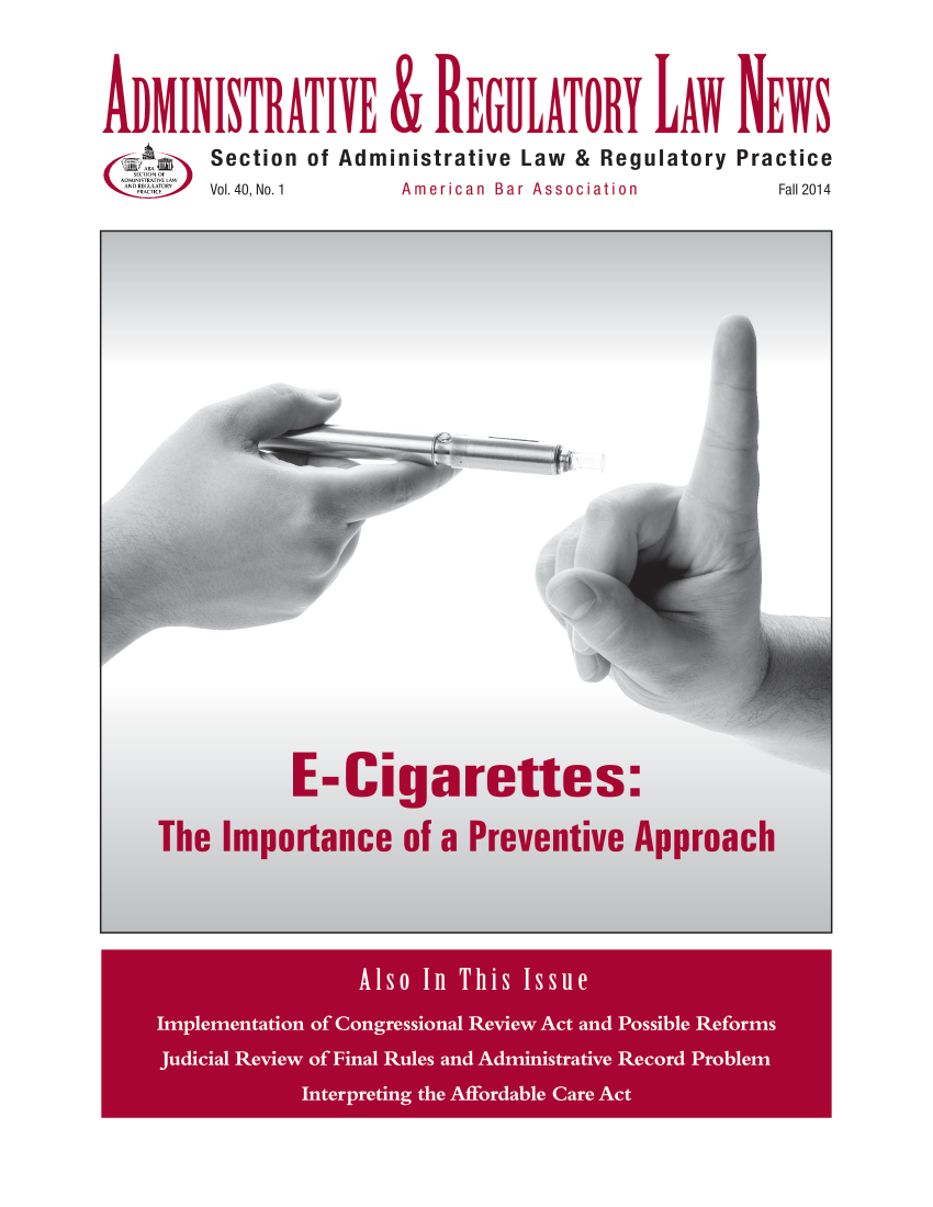 handle is hein.journals/admreln40 and id is 1 raw text is: 
ADMINISmkTIYE & IEGULATOIY LAw NEWS
       Section of Administrative Law & Regulatory Practice
Vol. 40, No. 1     American  Bar Association Fall 2014


         E-Cigarettes:
The Importance of a Preventive Approach


             Als o n T *is Issue
Imle'me tatfi of Conresiol Review Act and Posi ems
  juiia eveo ina Rule anAminitraivRecrdPobe


