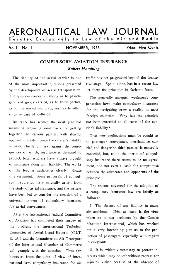 handle is hein.journals/aerolj1 and id is 1 raw text is: ï»¿AERONAUTICAL LAW JOURNALDevoted Exclusively to Law of the Air and RadioVol.1  No. I    NOVEMBER, 1933    Price: Five CentsCOMPULSORY AVIATION INSURANCERobert HomburgThe liability of the aerial carrier is oneof the most important questions presentedby the development of aerial transportation.The question concerns liability as to passeh-gers and goods carried, as to third parties,as to the navigating crew, and as to oth erships in case of collision.Insurance has seemed the most practicalmeans of preparing some basis for gettingtogether the various parties, with sharplyopposed interests. Since the carrier's liabilityis based chiefly on risk, against the conse-quences of which, insurance is designed toprotect, legal scholars have always thoughtof insurance along with liability. The worksof the leading authorities clearly indicatethis viewpoint. Some proposals of compul-sory regulation have naturally arisen fromthe study of aerial insurance, and the writershave been led to consider the creation of auniversal system of compulsory insurancefor aerial conveyances.After the International Judicial Committeeof Aviation has completed their survey ofthe problem, the International TechnicalCommittee of Aerial Legal Experts (C.I.T.E.J.A.) and the Committee on Air Transportof the International Chamber of Commercewill grapple with the question. Thus far,however, from the point of view of inter-national law, compulsory insurance for airtraffic has not progressed beyond the forma-tive stage. Spain, alone, has in a recent lawset forth the principles in skeleton form.The generally accepted workmen's com-pensation laws make compulsory insurancefor the navigating crew a reality in mostforeign countries. Why has the principlenot been extended to all cases of the car-rier's liability?That new applications must be sought asto passenger conveyance, merchandise car-ried and danger to third parties, is generallyconceded, but, as to the merits of compul-sory insurance there seems to be no agree-ment, and not even a basis for compromisebetween the advocates and opponents of theprinciple.The reasons advanced for the adoption ofa compulsory insurance law are briefly asfollows:1. The absence of any liability in manyair accidents. This, at least, is the viewtaken as to sea accidents by the Comit6Maritime International, which has workedout a very interesting plan as to the pro-tection of passengers, especially with regardto emigrants.2. It is evidently necessary to protect in-terests which may be left without redress forinjuries, either because of the absence of