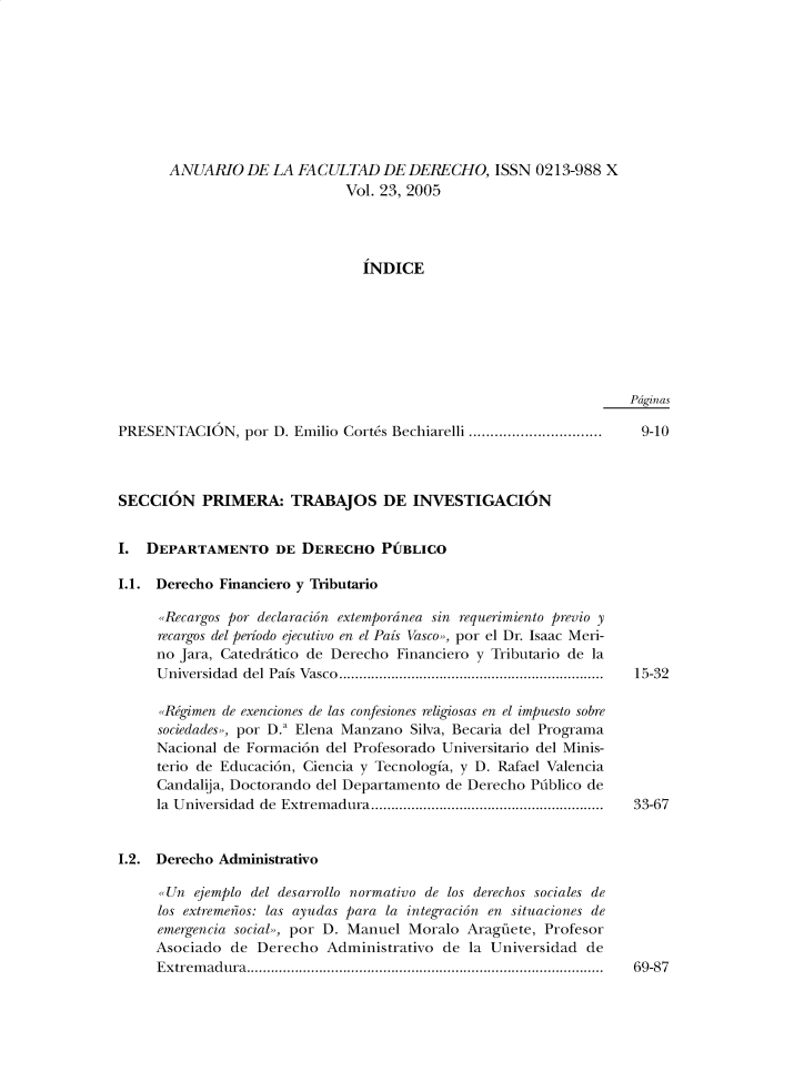 handle is hein.journals/afdue23 and id is 1 raw text is: ANUARIO   DE  LA FACULTAD   DE  DERECHO,   ISSN 0213-988  X                       Vol. 23, 2005                          INDICEPdginasPRESENTACION, por   D. Emilio Corts Bechiarelli ...............................SECCION PRIMERA: TRABAJOS DE INVESTIGACIONI.  DEPARTAMENTO DE DERECHO PUBLICO1.1. Derecho Financiero y Tributario     ,,Recargos por declaracion extempordnea sin requerimiento previo y     recargos del periodo ejecutivo en el Pais Vasco,,, por el Dr. Isaac Meri-     no Jara, Catedritico de Derecho Financiero y Tributario de la     Universidad del Pais Vasco..................................................................     ,,RFgimen de exenciones de las confesiones religiosas en el impuesto sobre     sociedades,>, por D.' Elena Manzano Silva, Becaria del Programa     Nacional de Formaci6n del Profesorado Universitario del Minis-     terio de Educaci6n, Ciencia y Tecnologia, y D. Rafael Valencia     Candalija, Doctorando del Departamento de Derecho Plblico de     la Universidad de Extremadura..........................................................1.2. Derecho Administrativo      Un  ejemplo del desarrollo normativo de los derechos sociales de      los extremenos: las ayudas para la integracion en situaciones de      emergencia social,, por D. Manuel Moralo Araguete, Profesor      Asociado de Derecho  Administrativo  de la Universidad  de      Extremadura.........................................................................................9-1015-3233-6769-87