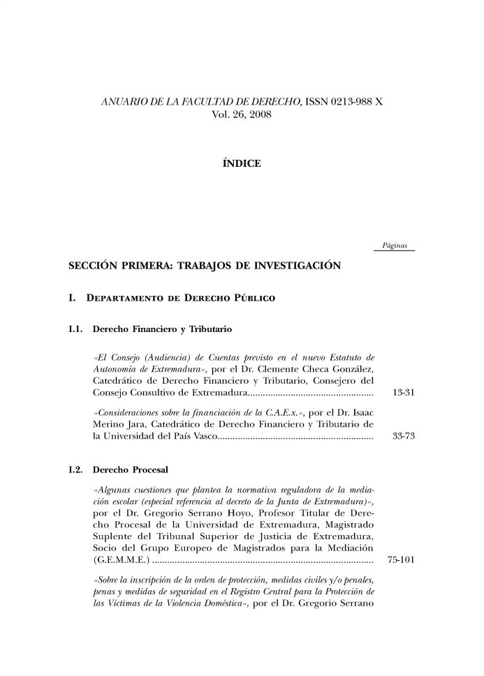 handle is hein.journals/afdue26 and id is 1 raw text is: ANUARIO DE LA FACULTAD DE DERECHO, ISSN 0213-988 X                        Vol. 26, 2008                          INDICEPdginasSECCION PRIMERA: TRABAJOS DE INVESTIGACIONI.  DEPARTAMENTO DE DERECHO PUBLICOI.1. Derecho  Financiero y Tributario      El Consejo (Audiencia) de Cuentas previsto en el nuevo Estatuto de      Autonomia de Extnremadura», por el Dr. Clemente Checa Gonzilez,      Catedritico de Derecho Financiero y Tributario, Consejero del      Consejo Consultivo de Extrem adura..................................................      Consideraciones sobre la financiacion de la C.A.E.x. , por el Dr. Isaac      Merino Jara, Catedritico de Derecho Financiero y Tributario de      la Universidad del Pais Vasco..............................................................I.2. Derecho  Procesal      Algunas cuestiones que plantea la normativa reguladora de la media-      cion escolar (especial referencia al decreto de la Junta de Extremadura)»,      por el Dr. Gregorio Serrano Hoyo,  Profesor Titular de Dere-      cho Procesal de la Universidad  de Extremadura,  Magistrado      Suplente del Tribunal Superior  de Justicia de Extremadura,      Socio del Grupo  Europeo  de Magistrados  para la Mediaci6n      (G.E.M.M.E.) ........................................................................................      Sobre la inscripcion de la orden de proteccion, medidas civiles y/o penales,      penas y medidas de seguridad en el Registro Central para la Proteccion de      las Victimas de la Violencia Domestica», por el Dr. Gregorio Serrano13-3133-7375-101