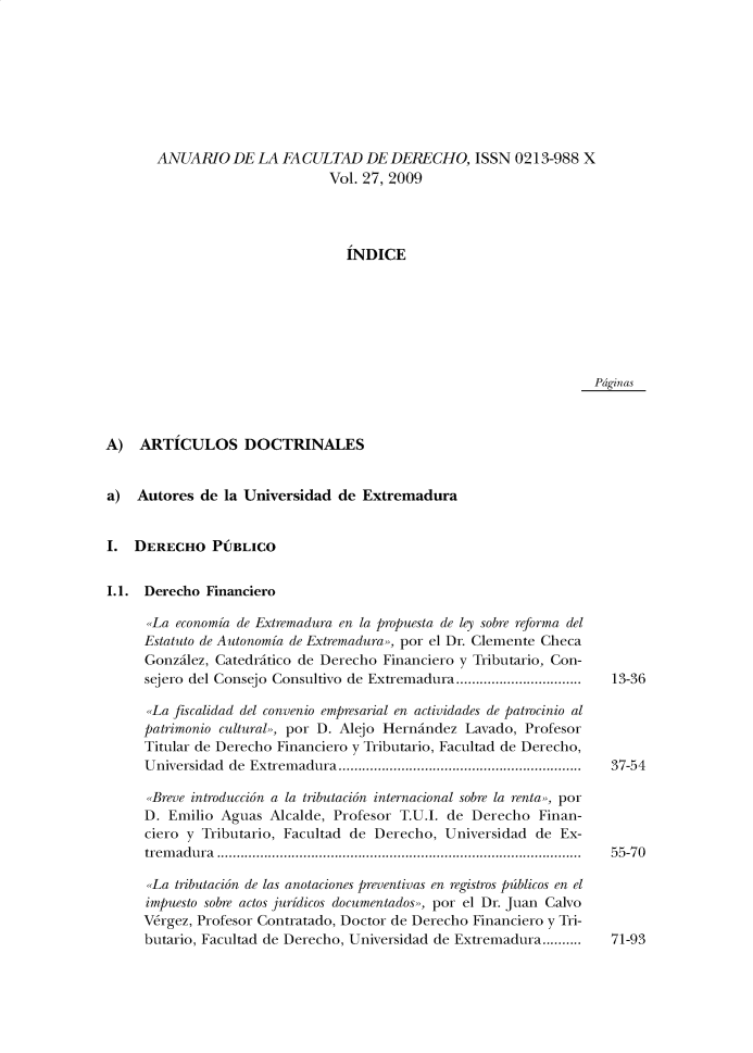 handle is hein.journals/afdue27 and id is 1 raw text is: ANUARIO DE LA FACULTAD DE DERECHO, ISSN 0213-988 X                        Vol. 27, 2009                          INDICEPdginasA)   ARTICULOS DOCTRINALESa)  Autores  de la Universidad  de ExtremaduraI.  DERECHO PUBLICOI.1. Derecho  Financiero      La  economia de Extremadura en la propuesta de ley sobre reforma del      Estatuto de Autonomia de Extremadura», por el Dr. Clemente Checa      Gonzilez, Catedritico de Derecho Financiero y Tributario, Con-      sejero del Consejo Consultivo de Extremadura................................      La fiscalidad del convenio empresarial en actividades de patrocinio al      patrimonio cultural», por D. Alejo Hernindez Lavado, Profesor      Titular de Derecho Financiero y Tributario, Facultad de Derecho,      U niversidad de Extrem adura..............................................................      .Breve introduccion a la tributacion internacional sobre la renta», por      D. Emilio Aguas  Alcalde, Profesor T.U.I. de Derecho  Finan-      ciero y Tributario, Facultad de Derecho, Universidad de  Ex-      tremadura .............................................................................................      La tributacion de las anotaciones preventivas en registros pdiblicos en el      impuesto sobre actos juridicos documentados», por el Dr. Juan Calvo      Vergez, Profesor Contratado, Doctor de Derecho Financiero y Tri-      butario, Facultad de Derecho, Universidad de Extremadura..........13-3637-5455-7071-93