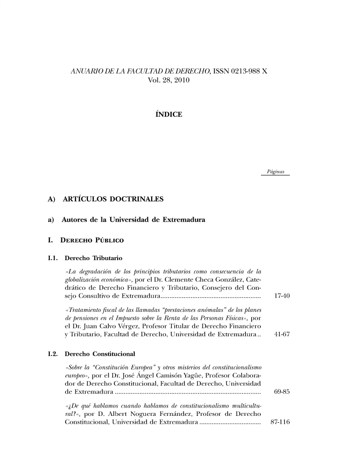 handle is hein.journals/afdue28 and id is 1 raw text is: ANUARIO DE LA FACULTAD DE DERECHO, ISSN 0213-988 X                        Vol. 28, 2010                          INDICEPdginasA)   ARTICULOS DOCTRINALESa)  Autores  de la Universidad  de ExtremaduraI.  DERECHO PUBLICOI.1. Derecho  Tributario      La  degradacion de los principios tributarios como consecuencia de la      globalizacion economica», por el Dr. Clemente Checa Gonzilez, Cate-      dritico de Derecho Financiero y Tributario, Consejero del Con-      sejo Consultivo de Extrem adura.........................................................      Tratamiento fiscal de las llamadas prestaciones anomalas de los planes      de pensiones en el Impuesto sobre la Renta de las Personas Fisicas», por      el Dr. Juan Calvo Vergez, Profesor Titular de Derecho Financiero      y Tributario, Facultad de Derecho, Universidad de Extremadura..I.2. Derecho  Constitucional      Sobre la Constitucion Europea y otros misterios del constitucionalismo      europeo>, por el Dr. Jos6 Angel Camis6n Yagne, Profesor Colabora-      dor de Derecho Constitucional, Facultad de Derecho, Universidad      de Extremadura ...................................................................................      De  quw hablamos cuando hablamos de constitucionalismo multicultu-      ral?», por D. Albert Noguera Fernindez, Profesor de Derecho      Constitucional, Universidad de Extremadura ...................................17-4041-6769-8587-116