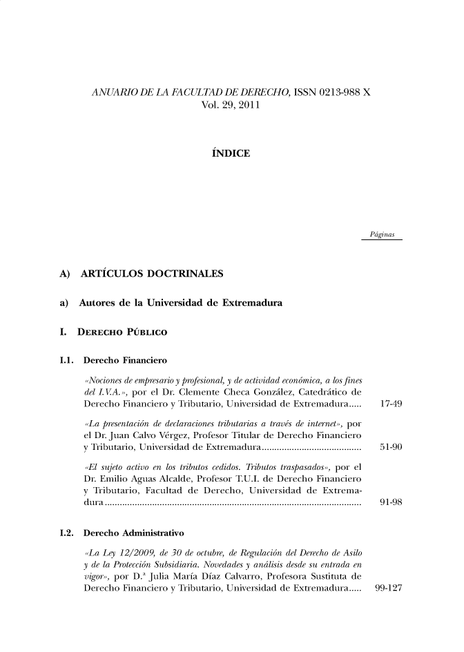 handle is hein.journals/afdue29 and id is 1 raw text is: ANUARIO DE LA FACULTAD DE DERECHO, ISSN 0213-988 X                        Vol. 29, 2011                          INDICEPdginasA)   ARTICULOS DOCTRINALESa)  Autores  de la Universidad  de ExtremaduraI.  DERECHO PUBLICOI.1. Derecho  Financiero      Nociones de empresario y profesional, y de actividad economica, a los fines      del I.VA. , por el Dr. Clemente Checa Gonzilez, Catedritico de      Derecho Financiero y Tributario, Universidad de Extremadura.....      La presentacion de declaraciones tributarias a travis de internet», por      el Dr. Juan Calvo Vergez, Profesor Titular de Derecho Financiero      y Tributario, Universidad de Extremadura........................................      El sujeto activo en los tributos cedidos. Tributos traspasados», por el      Dr. Emilio Aguas Alcalde, Profesor T.U.I. de Derecho Financiero      y Tributario, Facultad de Derecho, Universidad  de Extrema-      dura.......................................................................................................I.2. Derecho  Administrativo      La Ley 12/2009, de 30 de octubre, de Regulacion del Derecho de Asilo      y de la Proteccion Subsidiaria. Novedades y andlisis desde su entrada en      vigor», por D. Julia Maria Diaz Calvarro, Profesora Sustituta de      Derecho Financiero y Tributario, Universidad de Extremadura.....17-4951-9091-9899-127