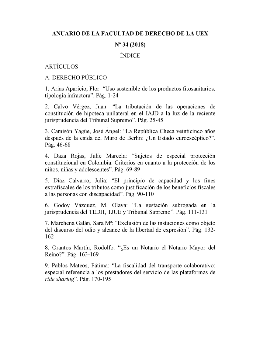 handle is hein.journals/afdue34 and id is 1 raw text is:    ANUARIO DE LA FACULTAD DE DERECHO DE LA UEX                          N° 34 (2018)                            INDICEARTICULOSA. DERECHO PUBLICO1. Arias Aparicio, Flor: Uso sostenible de los productos fitosanitarios:tipologia infractora. Pig. 1-242.  Calvo  Vergez, Juan:  La  tributacion de las operaciones deconstitucion de hipoteca unilateral en el IAJD a la luz de la recientejurisprudencia del Tribunal Supremo. Pig. 25-453. Camison Yague, Jose Angel: La Republica Checa veinticinco anosdespues de la caida del Muro de Berlin: ,Un Estado euroesceptico?.Pig. 46-684.  Daza  Rojas, Julie Marcela:  Sujetos de  especial proteccionconstitucional en Colombia. Criterios en cuanto a la proteccion de losninos, ninas y adolescentes. Pig. 69-895. Diaz  Calvarro, Julia: El principio de capacidad y  los finesextrafiscales de los tributos como justificacion de los beneficios fiscalesa las personas con discapacidad. Pig. 90-1106.  Godoy  Vazquez,  M.   Olaya: La  gestacion subrogada  en  lajurisprudencia del TEDH, TJUE y Tribunal Supremo. Pig. 111-1317. Marchena Galan, Sara Ma: Exclusion de las instuciones como objetodel discurso del odio y alcance de la libertad de expresion. Pig. 132-1628. Orantos Martin, Rodolfo:  ,Es un Notario el Notario Mayor delReino?. Pig. 163-1699. Pablos Mateos, Fitima: La fiscalidad del transporte colaborativo:especial referencia a los prestadores del servicio de las plataformas deride sharing. Pig. 170-195
