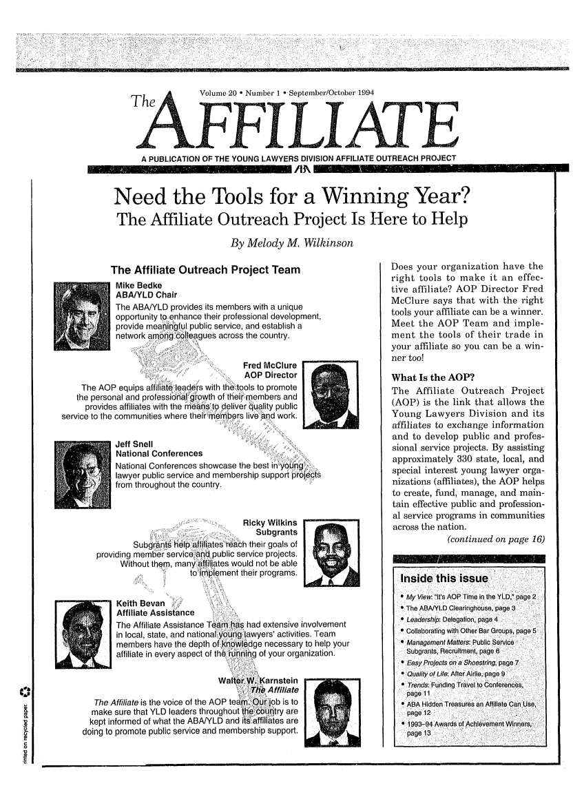 handle is hein.journals/aff20 and id is 1 raw text is: The       Volume 20 * Number 1 * September/October 1994
FF1qIILIATE
A PUBLICATION OF THE YOUNG LAWYERS DIVISION AFFILIATE OUTREACH PROJECT
Need the Tools for a Winning Year?
The Affiliate Outreach Project Is Here to Help
By Melody M. Wilkinson

The Affiliate Outreach Project Team
Mike Bedke
ABAIYLD Chair
The ABA/YLD provides its members with a unique
opportunity to enhance their professional development,
provide meaningful public service, and establish a
network among colleagues across the country.
Fred McClure
AOP Director
The AOP equips affiliate leade rs with the--tools to promote
the personal and professional growth of their members and
provides affiliates with the meahsto deliver quality public
service to the communities where their members live and work.
Jeff Snell
National Conferences
National Conferences showcase the best in young,
lawyer public service and membership support projects
from throughout the country.
Ricky Wilkins
Subgrants
Subgrants help affiliates reach their goals of
providing member service and. public service projects.
Without them, many affilates would not be able
to iement their programs.
Keith evan
Affiliate Assistance
The Affiliate Assistance Team has had extensive involvement
in local, state, and national@younglawyers' activities. Team
members have the depth of knowledge necessary to help your
A         affiliate in every aspect of the running of your organization.

Waiter W. arnstein
The Affiliate
The Affiliate is the voice of the AOP tear. Our ijob is to
make sure that YLD leaders throughout the eCountry are
kept informed of what the ABAJYLD and its-affiliates are
doing to promote public service and membership support.

Does your organization have the
right tools to make it an effec-
tive affiliate? AOP Director Fred
McClure says that with the right
tools your affiliate can be a winner.
Meet the AOP Team and imple-
ment the tools of their trade in
your affiliate so you can be a win-
ner too!
What Is the AOP?
The Affiliate Outreach Project
(AOP) is the link that allows the
Young Lawyers Division and its
affiliates to exchange information
and to develop public and profes-
sional service projects. By assisting
approximately 330 state, local, and
special interest young lawyer orga-
nizations (affiliates), the AOP helps
to create, fund, manage, and main-
tain effective public and profession-
al service programs in communities
across the nation.
(continued on page 16)
Inside this issue
 My Vie It's AOP Time in the YLD, page 2
 The ABAJYLD Clearinghouse, page 3
 Leadership: Delegation, page 4
* Collaborating with Other Bar Groups, page5
 Management Matters: Public Service
Subgrants, Recruitment, page 6
 Easy Projects on a Shoestring, page 7
Q uality of Life: After Airlie, page 9
T Trends: Funding Travel to Conferences,
page 11
A ABA Hidden Treasures an Affiliate can use,
page 12
*1993-94 Awards of Achievement winners,
page 13


