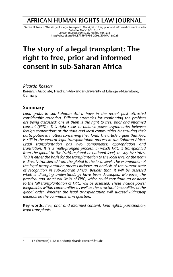handle is hein.journals/afrhurlj16 and id is 523 raw text is:   AFRICAN HUMAN RIGHTS LAW JOURNAL  To cite: R Roesch 'The story of a legal transplant: The right to free, prior and informed consent in sub-                          Saharan Africa' (2016) 16                    African Human Rights Law Journal 505-531                http://dx.doi.org/ 0.17159/1996-2096/2016/v 6n2a9The story of a legal transplant: Theright to free, prior and informedconsent in sub-Saharan AfricaRicarda Roesch*Research Associate, Friedrich-Alexander-University of Erlangen-Nuernberg,GermanySummaryLand grabs in sub-Saharan Africa have in the recent past attractedconsiderable attention. Different strategies for confronting the problemare being discussed; one of them is the right to free, prior and informedconsent (FPIC). This right seeks to balance power asymmetries betweenforeign corporations or the state and local communities by ensuring theirparticipation in matters concerning their land. The article argues that FPICis still in the vertical legal transplantation process in sub-Saharan Africa.Legal transplantation   has   two   components: appropriation    andtranslation. It is a multi-pronged process, in which FPIC is transplantedfrom the global to the (sub)-regional or national level, mostly by states.This is either the basis for the transplantation to the local level or the normis directly transferred from the global to the local level. The examination ofthe legal transplantation process includes an analysis of the current stateof recognition in sub-Saharan Africa. Besides that, it will be assessedwhether diverging understandings have been developed. Moreover, thepractical and structural limits of FPIC, which could constitute an obstacleto the full transplantation of FPIC, will be assessed. These include powerinequalities within communities as well as the structural inequalities of theglobal order. Whether the legal transplantation will succeed ultimatelydepends on the communities in question.Key words: free, prior and informed consent; land rights; participation;legal transplants*   LLB (Bremen) LLM (London); ricarda.roesch@tau.de