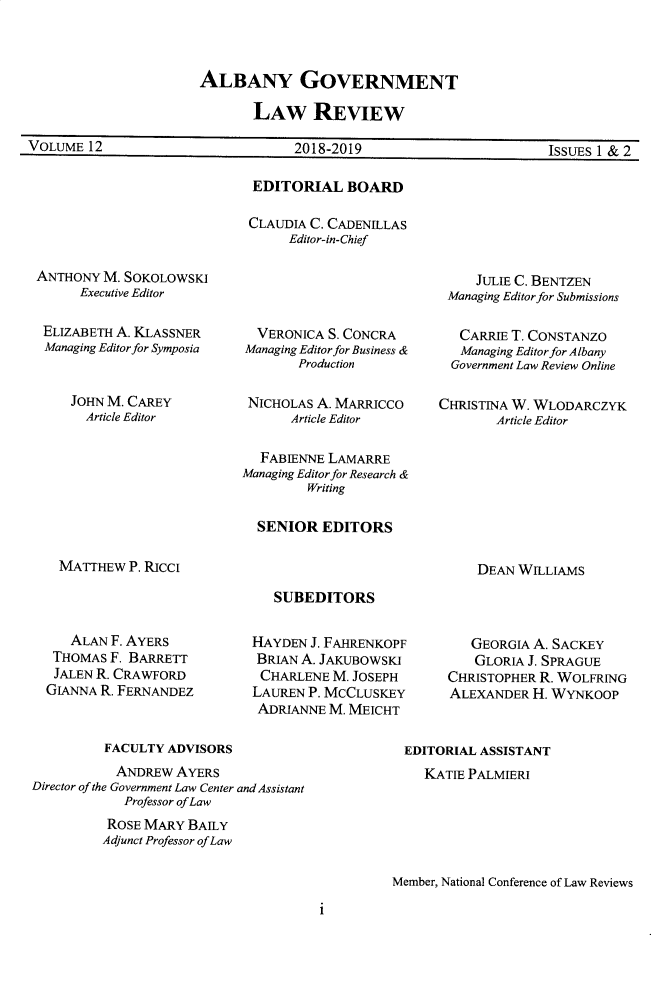 handle is hein.journals/aglr12 and id is 1 raw text is:                       ALBANY GOVERNMENT                             LAW REVIEWVOLUME  12                         2018-2019                        ISSUES 1 & 2EDITORIAL BOARDCLAUDIA C. CADENILLAS     Editor-in-ChiefANTHONY  M. SOKOLOWSKI      Executive Editor ELIZABETH A. KLASSNER Managing Editor for Symposia    JOHN M. CAREY      Article Editor  VERONICA S. CONCRAManaging Editor for Business &       Production NICHOLAS A. MARRICCO      Article Editor  FABIENNE LAMARREManaging Editor for Research &         Writing  SENIOR  EDITORS     JULIE C. BENTZEN Managing Editor for Submissions   CARRIE T. CONSTANZO   Managing Editor for Albany   Government Law Review OnlineCHRISTINA W. WLODARCZYK       Article EditorMATTHEW  P. RicciDEAN WILLIAMSSUBEDITORS   ALAN F. AYERS THOMAS F. BARRETT JALEN R. CRAWFORDGIANNA R. FERNANDEZHAYDEN  J. FAHRENKOPFBRIAN A. JAKuBOwSKICHARLENE   M. JOSEPHLAUREN P. MCCLUSKEYADRIANNE  M. MEICHT   GEORGIA A. SACKEY   GLORIA J. SPRAGUECHRISTOPHER R. WOLFRINGALEXANDER  H. WYNKOOP         FACULTY  ADVISORS           ANDREw  AYERSDirector of the Government Law Center and Assistant            Professor of Law          ROSE MARY BAILY          Adjunct Professor ofLawEDITORIAL ASSISTANT   KATIE PALMIERIMember, National Conference of Law Reviewsi