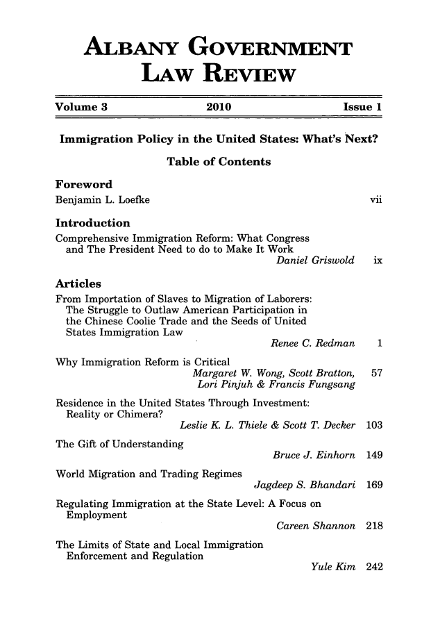 handle is hein.journals/aglr3 and id is 1 raw text is: ALBANY GOVERNMENTLAw REVIEWVolume 3                    2010                     Issue 1Immigration Policy in the United States: What's Next?Table of ContentsForewordBenjamin L. Loefke                                        viiIntroductionComprehensive Immigration Reform: What Congressand The President Need to do to Make It WorkDaniel Griswold  ixArticlesFrom Importation of Slaves to Migration of Laborers:The Struggle to Outlaw American Participation inthe Chinese Coolie Trade and the Seeds of UnitedStates Immigration LawRenee C. Redman     1Why Immigration Reform is CriticalMargaret W. Wong, Scott Bratton,  57Lori Pinjuh & Francis FungsangResidence in the United States Through Investment:Reality or Chimera?Leslie K L. Thiele & Scott T. Decker 103The Gift of UnderstandingBruce J. Einhorn  149World Migration and Trading RegimesJagdeep S. Bhandari 169Regulating Immigration at the State Level: A Focus onEmploymentCareen Shannon  218The Limits of State and Local ImmigrationEnforcement and RegulationYule Kim 242