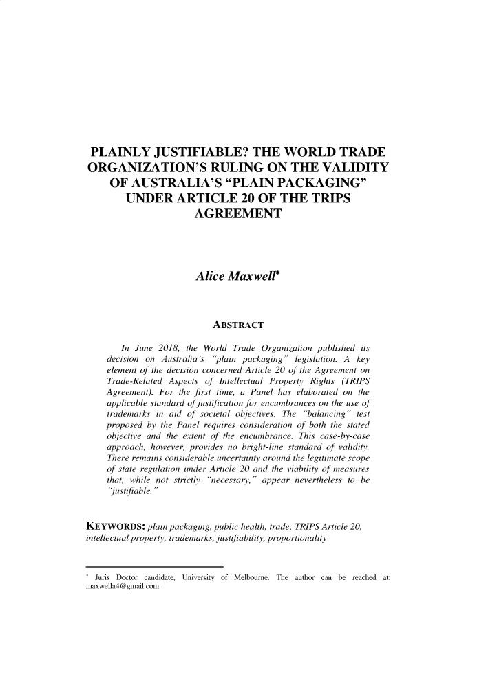 handle is hein.journals/aihlp14 and id is 117 raw text is: 














PLAINLY JUSTIFIABLE? THE WORLD TRADE
ORGANIZATION'S RULING ON THE VALIDITY
     OF AUSTRALIA'S PLAIN PACKAGING
         UNDER ARTICLE 20 OF THE TRIPS
                       AGREEMENT





                       Alice Maxwell*




                           ABSTRACT

        In June 2018, the World Trade Organization published its
    decision on Australia's plain packaging legislation. A key
    element of the decision concerned Article 20 of the Agreement on
    Trade-Related Aspects of Intellectual Property Rights (TRIPS
    Agreement). For the first time, a Panel has elaborated on the
    applicable standard of justification for encumbrances on the use of
    trademarks in aid of societal objectives. The balancing test
    proposed by the Panel requires consideration of both the stated
    objective and the extent of the encumbrance. This case-by-case
    approach, however, provides no bright-line standard of validity.
    There remains considerable uncertainty around the legitimate scope
    of state regulation under Article 20 and the viability of measures
    that, while not strictly necessary, appear nevertheless to be
    'justifiable. 


KEYWORDS: plain packaging, public health, trade, TRIPS Article 20,
intellectual property, trademarks, justifiability, proportionality


. Juris Doctor candidate, University of Melbourne. The author can be reached at:
maxwella4( @gmail.com.


