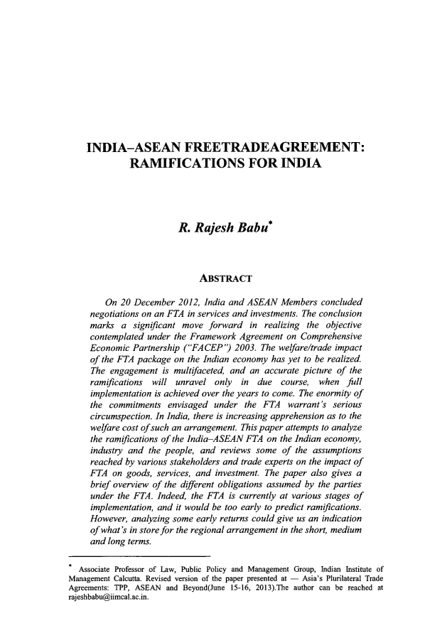 handle is hein.journals/aihlp8 and id is 465 raw text is: ï»¿INDIA-ASEAN FREETRADEAGREEMENT:
RAMIFICATIONS FOR INDIA
R. Rajesh Babu*
ABSTRACT
On 20 December 2012, India and ASEAN Members concluded
negotiations on an FTA in services and investments. The conclusion
marks a significant move forward in realizing the objective
contemplated under the Framework Agreement on Comprehensive
Economic Partnership (FACEP) 2003. The welfare/trade impact
of the FTA package on the Indian economy has yet to be realized.
The engagement is multifaceted, and an accurate picture of the
ramifications will unravel only in due course, when full
implementation is achieved over the years to come. The enormity of
the commitments envisaged under the FTA warrant's serious
circumspection. In India, there is increasing apprehension as to the
welfare cost ofsuch an arrangement. This paper attempts to analyze
the ramifications of the India-ASEAN FTA on the Indian economy,
industry and the people, and reviews some of the assumptions
reached by various stakeholders and trade experts on the impact of
FTA on goods, services, and investment. The paper also gives a
brief overview of the different obligations assumed by the parties
under the FTA. Indeed, the FTA is currently at various stages of
implementation, and it would be too early to predict ramifications.
However, analyzing some early returns could give us an indication
of what's in store for the regional arrangement in the short, medium
and long terms.
* Associate Professor of Law, Public Policy and Management Group, Indian Institute of
Management Calcutta. Revised version of the paper presented at - Asia's Plurilateral Trade
Agreements: TPP, ASEAN and Beyond(June 15-16, 2013).The author can be reached at
rajeshbabu@iimcal.ac.in.


