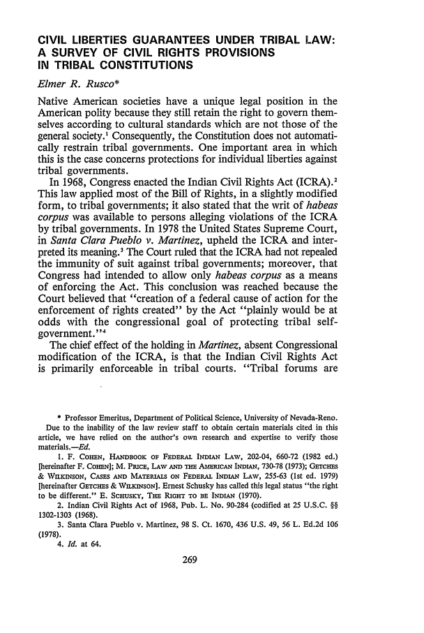 handle is hein.journals/aind14 and id is 275 raw text is: CIVIL LIBERTIES GUARANTEES UNDER TRIBAL LAW:A SURVEY OF CIVIL RIGHTS PROVISIONSIN TRIBAL CONSTITUTIONSElmer R. Rusco*Native American societies have a unique legal position in theAmerican polity because they still retain the right to govern them-selves according to cultural standards which are not those of thegeneral society.' Consequently, the Constitution does not automati-cally restrain tribal governments. One important area in whichthis is the case concerns protections for individual liberties againsttribal governments.In 1968, Congress enacted the Indian Civil Rights Act (ICRA).2This law applied most of the Bill of Rights, in a slightly modifiedform, to tribal governments; it also stated that the writ of habeascorpus was available to persons alleging violations of the ICRAby tribal governments. In 1978 the United States Supreme Court,in Santa Clara Pueblo v. Martinez, upheld the ICRA and inter-preted its meaning.' The Court ruled that the ICRA had not repealedthe immunity of suit against tribal governments; moreover, thatCongress had intended to allow only habeas corpus as a meansof enforcing the Act. This conclusion was reached because theCourt believed that creation of a federal cause of action for theenforcement of rights created by the Act plainly would be atodds with the congressional goal of protecting tribal self-government.4The chief effect of the holding in Martinez, absent Congressionalmodification of the ICRA, is that the Indian Civil Rights Actis primarily enforceable in tribal courts. Tribal forums are* Professor Emeritus, Department of Political Science, University of Nevada-Reno.Due to the inability of the law review staff to obtain certain materials cited in thisarticle, we have relied on the author's own research and expertise to verify thosematerials.-Ed.I. F. COHEN, HANDBOOK OF FEDERAL INDL&N LAW, 202-04, 660-72 (1982 ed.)[hereinafter F. COHEN]; M. PRICE, LAW AND THE AmucAN INDU,, 730-78 (1973); GarcHEs& WILKIsON, CASES AND MATERIALS ON FEDERAL INDIAN LAW, 255-63 (1st ed. 1979)[hereinafter GETCHES & WILKINSON]. Ernest Schusky has called this legal status the rightto be different. E. Scrusicy, THE RGHT TO BE INDLAN (1970).2. Indian Civil Rights Act of 1968, Pub. L. No. 90-284 (codified at 25 U.S.C. §§1302-1303 (1968).3. Santa Clara Pueblo v. Martinez, 98 S. Ct. 1670, 436 U.S. 49, 56 L. Ed.2d 106(1978).4. Id. at 64.