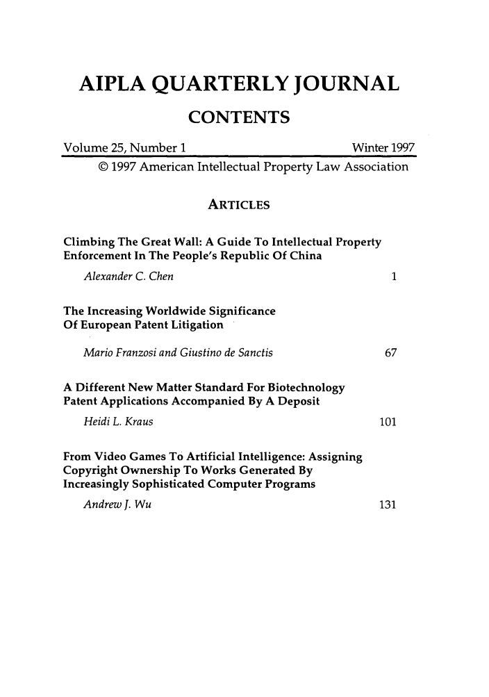 handle is hein.journals/aiplaqj25 and id is 1 raw text is: AIPLA QUARTERLY JOURNAL
CONTENTS
Volume 25, Number 1                          Winter 1997
© 1997 American Intellectual Property Law Association
ARTICLES
Climbing The Great Wall: A Guide To Intellectual Property
Enforcement In The People's Republic Of China
Alexander C. Chen                               1
The Increasing Worldwide Significance
Of European Patent Litigation
Mario Franzosi and Giustino de Sanctis         67
A Different New Matter Standard For Biotechnology
Patent Applications Accompanied By A Deposit
Heidi L. Kraus                                101
From Video Games To Artificial Intelligence: Assigning
Copyright Ownership To Works Generated By
Increasingly Sophisticated Computer Programs
Andrew J. Wu                                  131


