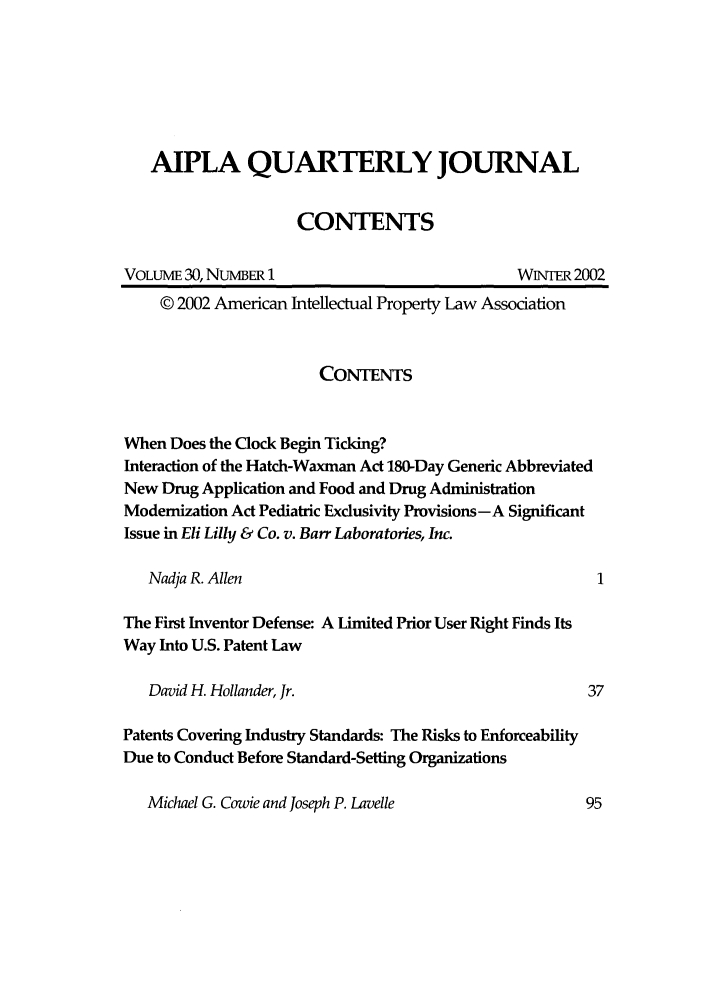 handle is hein.journals/aiplaqj30 and id is 1 raw text is: AIPLA QUARTERLY JOURNAL
CONTENTS
VOLUME 30, NUMBER 1                             WNTER 2002
© 2002 American Intellectual Property Law Association
CONTENTS
When Does the Clock Begin Ticking?
Interaction of the Hatch-Waxman Act 180-Day Generic Abbreviated
New Drug Application and Food and Drug Administration
Modernization Act Pediatric Exclusivity Provisions -A Significant
Issue in Eli Lilly & Co. v. Barr Laboratories, Inc.
Nadja R. Allen
The First Inventor Defense: A Limited Prior User Right Finds Its
Way Into U.S. Patent Law
David H. Hollander, Jr.                               37
Patents Covering Industry Standards: The Risks to Enforceability
Due to Conduct Before Standard-Setting Organizations

Michael G. Cowie and Joseph P. Lavelle


