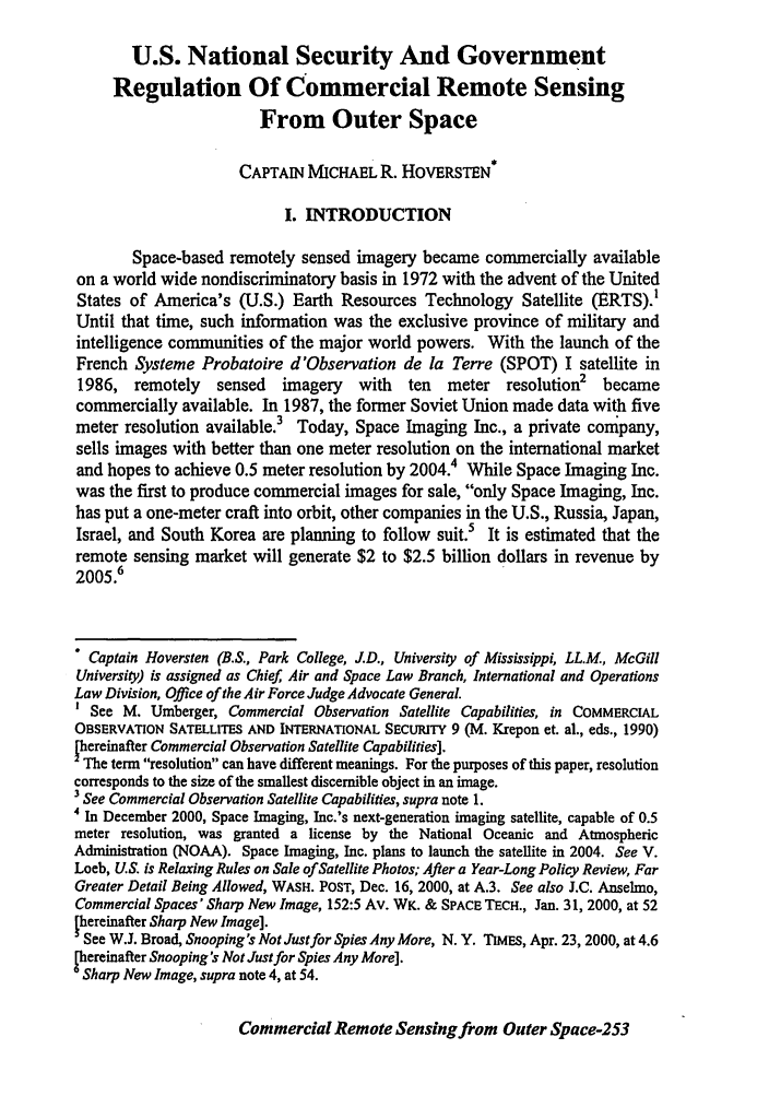 handle is hein.journals/airfor50 and id is 257 raw text is: U.S. National Security And Government
Regulation Of Commercial Remote Sensing
From Outer Space
CAPTAIN MICHAEL R. HOVERSTEN*
I. INTRODUCTION
Space-based remotely sensed imagery became commercially available
on a world wide nondiscriminatory basis in 1972 with the advent of the United
States of America's (U.S.) Earth Resources Technology Satellite (ERTS).'
Until that time, such information was the exclusive province of military and
intelligence communities of the major world powers. With the launch of the
French Systeme Probatoire d'Observation de la Terre (SPOT) I satellite in
1986, remotely sensed imagery with ten meter resolution2 became
commercially available. In 1987, the former Soviet Union made data with five
meter resolution available.3 Today, Space Imaging Inc., a private company,
sells images with better than one meter resolution on the international market
and hopes to achieve 0.5 meter resolution by 2004.4 While Space Imaging Inc.
was the first to produce commercial images for sale, only Space Imaging, Inc.
has put a one-meter craft into orbit, other companies in the U.S., Russia, Japan,
Israel, and South Korea are planning to follow suit.5 It is estimated that the
remote sensing market will generate $2 to $2.5 billion dollars in revenue by
2005.6
 Captain Hoversten (B.S., Park College, J.D., University of Mississippi, LL.M, McGill
University) is assigned as Chief, Air and Space Law Branch, International and Operations
Law Division, Office of the Air Force Judge Advocate General.
See M. Umberger, Commercial Observation Satellite Capabilities, in COMMERCIAL
OBSERVATION SATELLITES AND INTERNATIONAL SECURITY 9 (M. Krepon et. al., eds., 1990)
Thereinafter Commercial Observation Satellite Capabilities].
The term resolution can have different meanings. For the purposes of this paper, resolution
corresponds to the size of the smallest discernible object in an image.
3 See Commercial Observation Satellite Capabilities, supra note 1.
4 In December 2000, Space Imaging, Inc.'s next-generation imaging satellite, capable of 0.5
meter resolution, was granted a license by the National Oceanic and Atmospheric
Administration (NOAA). Space Imaging, Inc. plans to launch the satellite in 2004. See V.
Loeb, U.S. is Relaxing Rules on Sale of Satellite Photos; After a Year-Long Policy Review, Far
Greater Detail Being Allowed, WASH. POST, Dec. 16, 2000, at A.3. See also J.C. Anselmo,
Commercial Spaces' Sharp New Image, 152:5 Av. WK. & SPACE TECH., Jan. 31, 2000, at 52
hereinafter Sharp New Image].
See W.J. Broad, Snooping's Not Just for Spies Any More, N. Y. TIMES, Apr. 23, 2000, at 4.6
Pereinafter Snooping's Not Just for Spies Any More].
Sharp New Image, supra note 4, at 54.

Commercial Remote Sensing from Outer Space-253


