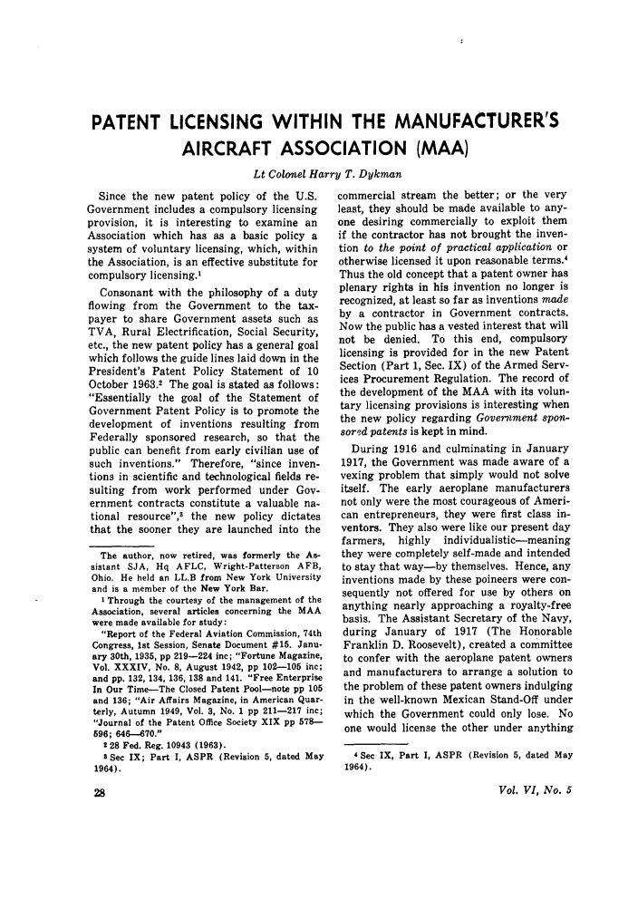 handle is hein.journals/airfor6 and id is 178 raw text is: PATENT LICENSING WITHIN THE MANUFACTURER'S
AIRCRAFT ASSOCIATION (MAA)
Lt Colonel Harry T. Dykman

Since the new patent policy of the U.S.
Government includes a compulsory licensing
provision, it is interesting to examine an
Association which has as a basic policy a
system of voluntary licensing, which, within
the Association, is an effective substitute for
compulsory licensing.'
Consonant with the philosophy of a duty
flowing from the Government to the tax-
payer to share Government assets such as
TVA, Rural Electrification, Social Security,
etc., the new patent policy has a general goal
which follows the guide lines laid down in the
President's Patent Policy Statement of 10
October 1963.2 The goal is stated as follows:
Essentially the goal of the Statement of
Government Patent Policy is to promote the
development of inventions resulting from
Federally sponsored research, so that the
public can benefit from early civilian use of
such inventions. Therefore, since inven-
tions in scientific and technological fields re-
sulting from work performed under Gov-
ernment contracts constitute a valuable na-
tional resource,3 the new policy dictates
that the sooner they are launched into the
The author, now retired, was formerly the As-
sistant SJA, Hq AFLC, Wright-Patterson AFB,
Ohio. He held an LL.B from New York University
and is a member of the New York Bar.
I Through the courtesy of the management of the
Association, several articles concerning the MAA
were made available for study:
Report of the Federal Aviation Commission, 74th
Congress, 1st Session, Senate Document #15. Janu-
ary 30th, 1935, pp 219-224 inc; Fortune Magazine,
Vol. XXXIV, No. 8, August 1942, pp 102-105 inc;
and pp. 132, 134, 136, 138 and 141. Free Enterprise
In Our Time-The Closed Patent Pool-note pp 105
and 136; Air Affairs Magazine, in American Quar-
terly, Autumn 1949, Vol. 3, No. 1 pp 211-217 inc;
Journal of the Patent Office Society XIX pp 578-
596; 646-670.
228 Fed. Reg. 10943 (1963).
3 Sec IX; Part I, ASPR (Revision 5, dated May
1964).

commercial stream the better; or the very
least, they should be made available to any-
one desiring commercially to exploit them
if the contractor has not brought the inven-
tion to the point of practical application or
otherwise licensed it upon reasonable terms.4
Thus the old concept that a patent owner has
plenary rights in his invention no longer is
recognized, at least so far as inventions made
by a contractor in Government contracts.
Now the public has a vested interest that will
not be denied. To this end, compulsory
licensing is provided for in the new Patent
Section (Part 1, Sec. IX) of the Armed Serv-
ices Procurement Regulation. The record of
the development of the MAA with its volun-
tary licensing provisions is interesting when
the new policy regarding Government spon-
sored patents is kept in mind.
During 1916 and culminating in January
1917, the Government was made aware of a
vexing problem that simply would not solve
itself. The early aeroplane manufacturers
not only were the most courageous of Ameri-
can entrepreneurs, they were first class in-
ventors. They also were like our present day
farmers, highly   individualistic-meaning
they were completely self-made and intended
to stay that way-by themselves. Hence, any
inventions made by these poineers were con-
sequently not offered for use by others on
anything nearly approaching a royalty-free
basis. The Assistant Secretary of the Navy,
during January of 1917 (The Honorable
Franklin D. Roosevelt), created a committee
to confer with the aeroplane patent owners
and manufacturers to arrange a solution to
the problem of these patent owners indulging
in the well-known Mexican Stand-Off under
which the Government could only lose. No
one would license the other under anything
4 Sec IX, Part I, ASPR (Revision 5, dated May
1964).

Vol. VI, No. 5


