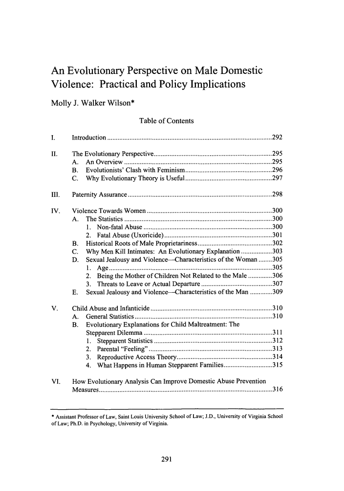handle is hein.journals/ajcl32 and id is 299 raw text is: An Evolutionary Perspective on Male Domestic
Violence: Practical and Policy Implications
Molly J. Walker Wilson*
Table of Contents
I.      Introduction  ............................................................................................... 292
II.     The  Evolutionary   Perspective .................................................................... 295
A.   An Overview                   ......................................        295
B.    Evolutionists' Clash with Feminism .................................................. 296
C.   Why Evolutionary Theory is Useful .................................................. 297
III.    Paternity  A ssurance  ................................................................................... 298
IV .    V iolence  Towards W   om  en  ........................................................................ 300
A .   T he  Statistics  ..................................................................................... 300
1.  N on-fatal A buse  .......................................................................... 300
2.  Fatal Abuse   (U xoricide) .............................................................. 301
B.   Historical Roots of Male Proprietariness ........................................... 302
C.    Why Men Kill Intimates: An Evolutionary Explanation ........ 303
D.    Sexual Jealousy and Violence--Characteristics of the Woman ........ 305
1.  A g e  .............................................................................................. 3 0 5
2. Being the Mother of Children Not Related to the Male .............. 306
3. Threats to Leave or Actual Departure ......................................... 307
E.    Sexual Jealousy and Violence--Characteristics of the Man ............. 309
V .     Child  A buse  and  Infanticide ...................................................................... 310
A .   G eneral  Statistics  ............................................................................... 310
B.   Evolutionary Explanations for Child Maltreatment: The
Stepparent D  ilem m a  .......................................................................... 311
1.  Stepparent  Statistics  .................................................................... 312
2.  Parental Feeling    ...................................................................... 313
3. Reproductive Access Theory ....................................................... 314
4. What Happens in Human Stepparent Families ............ 315
VI.     How Evolutionary Analysis Can Improve Domestic Abuse Prevention
M easures .................................................................................................... 3 16
* Assistant Professor of Law, Saint Louis University School of Law; J.D., University of Virginia School
of Law; Ph.D. in Psychology, University of Virginia.


