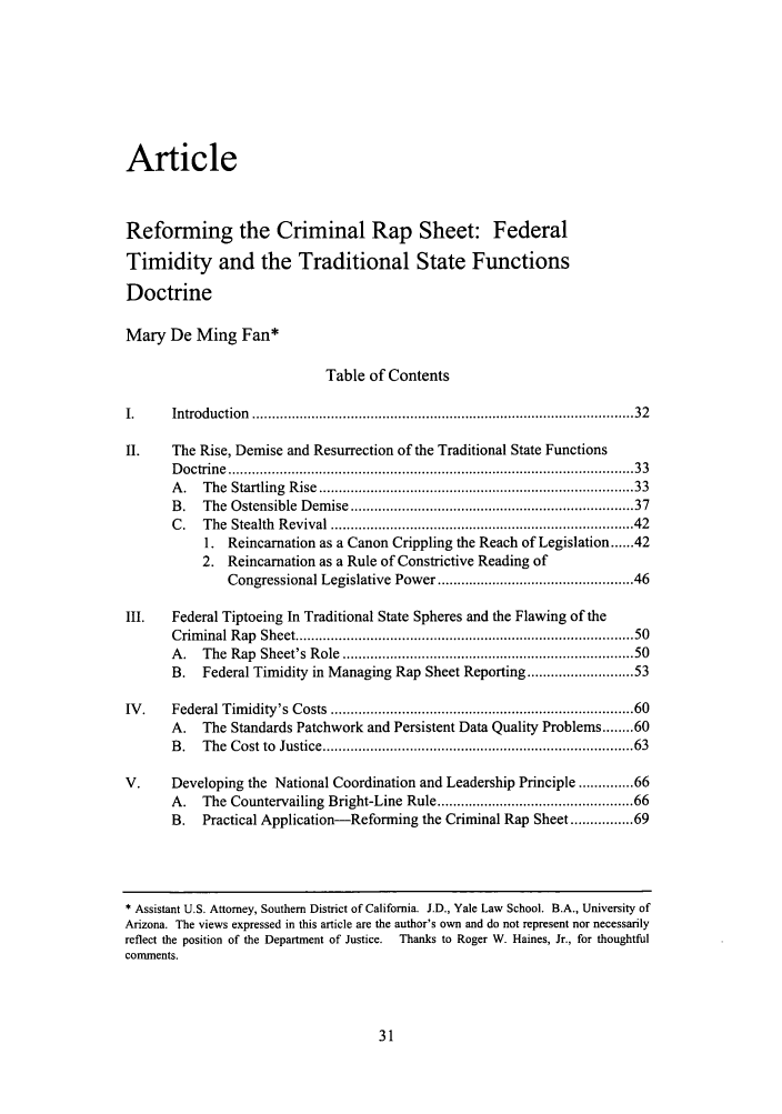 handle is hein.journals/ajcl33 and id is 37 raw text is: Article
Reforming the Criminal Rap Sheet: Federal
Timidity and the Traditional State Functions
Doctrine
Mary De Ming Fan*
Table of Contents
I.     Introduction  ............................................................................................  32
II.    The Rise, Demise and Resurrection of the Traditional State Functions
D octrine  .................................................................................................   33
A .  The  Startling  R ise  ...........................................................................  33
B.   The  Ostensible  Dem ise ..................................................................   37
C.   The  Stealth  Revival ........................................................................ 42
1. Reincarnation as a Canon Crippling the Reach of Legislation ...... 42
2. Reincarnation as a Rule of Constrictive Reading of
Congressional Legislative Power ............................................ 46
III.   Federal Tiptoeing In Traditional State Spheres and the Flawing of the
Crim inal R ap  Sheet ................................................................................   50
A .  The  Rap  Sheet's Role ....................................................................   50
B.   Federal Timidity in Managing Rap Sheet Reporting ..................... 53
IV .   Federal Tim idity's Costs ........................................................................ 60
A.   The Standards Patchwork and Persistent Data Quality Problems ........ 60
B .  The  Cost to  Justice .........................................................................   63
V.     Developing the National Coordination and Leadership Principle ...... 66
A. The Countervailing Bright-Line Rule ............................................ 66
B.   Practical Application-Reforming the Criminal Rap Sheet ........... 69

* Assistant U.S. Attorney, Southern District of California. J.D., Yale Law School. B.A., University of
Arizona. The views expressed in this article are the author's own and do not represent nor necessarily
reflect the position of the Department of Justice.  Thanks to Roger W. Haines, Jr., for thoughtful
comments.


