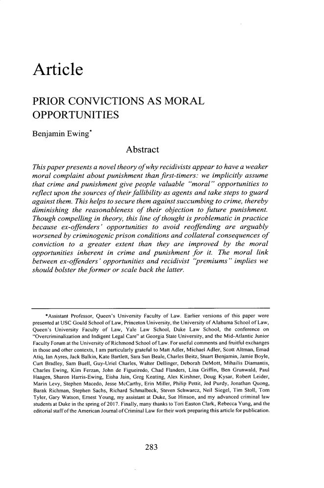 handle is hein.journals/ajcl46 and id is 291 raw text is: ArticlePRIOR CONVICTIONS AS MORALOPPORTUNITIESBenjamin Ewing*                                AbstractThis paper presents  a novel theory ofwhy  recidivists appear  to have a weakermoral  complaint   about punishment than first-timers: we implicitly assumethat crime  and punishment give people valuable moral opportunities toreflect upon the sources  of their fallibility as agents and take steps to guardagainst them.  This helps to secure them against succumbing   to crime, therebydiminishing   the reasonableness of their objection to future punishment.Though   compelling  in theory, this line of thought is problematic  in practicebecause   ex-offenders'  opportunities   to  avoid  reoffending   are  arguablyworsened   by criminogenic  prison  conditions and  collateral consequences   ofconviction   to a  greater  extent  than  they  are  improved by the moralopportunities  inherent   in crime  and  punishment for it. The moral linkbetween  ex-offenders'  opportunities  and  recidivist premiums implies weshould  bolster the former or scale back  the latter.     *Assistant Professor, Queen's University Faculty of Law. Earlier versions of this paper werepresented at USC Gould School of Law, Princeton University, the University of Alabama School of Law,Queen's University Faculty of Law, Yale Law School, Duke Law School, the conference onOvercriminalization and Indigent Legal Care at Georgia State University, and the Mid-Atlantic JuniorFaculty Forum at the University of Richmond School of Law. For useful comments and fruitful exchangesin those and other contexts, I am particularly grateful to Matt Adler, Michael Adler, Scott Altman, EmadAtiq, Ian Ayres, Jack Balkin, Kate Bartlett, Sara Sun Beale, Charles Beitz, Stuart Benjamin, Jamie Boyle,Curt Bradley, Sam Buell, Guy-Uriel Charles, Walter Dellinger, Deborah DeMott, Mihailis Diamantis,Charles Ewing, Kim Ferzan, John de Figueiredo, Chad Flanders, Lisa Griffin, Ben Grunwald, PaulHaagen, Sharon Harris-Ewing, Eisha Jain, Greg Keating, Alex Kirshner, Doug Kysar, Robert Leider,Marin Levy, Stephen Macedo, Jesse McCarthy, Erin Miller, Philip Pettit, Jed Purdy, Jonathan Quong,Barak Richman, Stephen Sachs, Richard Schmalbeck, Steven Schwarcz, Neil Siegel, Tim Stoll, TomTyler, Gary Watson, Ernest Young, my assistant at Duke, Sue Hinson, and my advanced criminal lawstudents at Duke in the spring of 2017. Finally, many thanks to Tori Easton Clark, Rebecca Yung, and theeditorial staff of the American Journal of Criminal Law for their work preparing this article for publication.283
