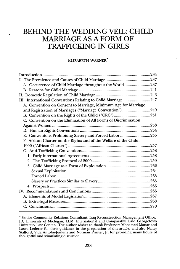 handle is hein.journals/ajgsp12 and id is 241 raw text is: BEHIND THE WEDDING VEIL: CHILDMARRIAGE AS A FORM OFTRAFFICKING IN GIRLSELIZABETH WARNER*Introduction ............................................................      .... 234I. The Prevalence and Causes of Child Marriage .......................................... 237A. Occurrence of Child Marriage throughout the World ................... 237B.  Reasons for  Child  M  arriage  ................................................................... 241II. Domestic Regulation of Child Marriage ................................................... 243III. International Conventions Relating to Child Marriage ......................... 247A. Convention on Consent to Marriage, Minimum Age for Marriageand Registration of Marriages (Marriage Convention) .......................... 249B. Convention on the Rights of the Child (CRC) .................................. 251C. Convention on the Elimination of All Forms of DiscriminationA gainst W om  en  ............................................................................................ 253D. Human Rights Conventions .................................................................. 254E. Conventions Prohibiting Slavery and Forced Labor ............................ 255F. African Charter on the Rights and of the Welfare of the Child,1990  (African  Charter) ............................................................................. 257G. Anti-Trafficking Conventions ................................................................ 2581. Early International Agreements .......................... ; .............................. 2582. The Trafficking Protocol of 2000 ....................................................... 2593. Child Marriage as a Form of Exploitation ......................................... 262Sexual Exploitation    .............................................................................. 264Forced   Labor  ........................................................................................ 265Slavery or Practices Similar to Slavery ................................................. 2654.  P rospects  .............................................................................................. 266IV. Recommendations and Conclusions ....................................................... 266A. Elements of Model Legislation .............................................................. 267B.  Extra-legal M  easures ............................................................................... 268C .  C onclusion s ............................................................................................. 270* Senior Community Relations Consultant, Iraq Reconstruction Management Office.JD, University of Michigan; LLM, International and Comparative Law, GeorgetownUniversity Law Center. The author wishes to thank Professors Mohamed Mattar andLaura Lederer for their guidance in the preparation of this article; and also NancyStafford, Vida Antolin-Jenkins and Norman Printer, Jr. for providing many hours ofthoughtful and stimulating discussion.
