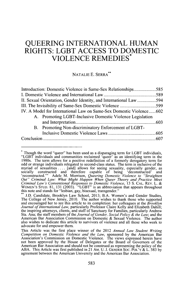 handle is hein.journals/ajgsp21 and id is 615 raw text is: ï»¿QUEERING INTERNATIONAL HUMANRIGHTS: LGBT ACCESS TO DOMESTICVIOLENCE REMEDIES*NATALIE E. SERRAIntroduction: Domestic Violence in Same-Sex Relationships...................585I. Domestic Violence and International Law..............        .........589I. Sexual Orientation, Gender Identity, and International Law ................594III. The Invisibility of Same-Sex Domestic Violence .........    .........599IV. A Model for International Law on Same-Sex Domestic Violence......602A. Promoting LGBT-Inclusive Domestic Violence Legislationand Interpretation    .......................    ...........603B. Promoting Non-discriminatory Enforcement of LGBT-Inclusive Domestic Violence Laws........................605Conclusion            ...........................................607Though the word queer has been used as a disparaging term for LGBT individuals,LGBT individuals and communities reclaimed 'queer' as an identifying term in the1980s. The term allows for a positive redefinition of a formerly derogatory term forodd or strange individuals relegated to second-class status. The term is inclusive of themyriad of sexualities . . . . [and] allows for seeing sexuality, especially gender, associally  constructed  and  therefore  capable  of being  'deconstructed' and'reconstructed.' Adele M. Morrison, Queering Domestic Violence to StraightenOut Criminal Law: What Might Happen When Queer Theory and Practice MeetCriminal Law's Conventional Responses to Domestic Violence, 13 S. CAL. REV. L. &WOMEN'S STUD. 81, 131 (2003). LGBT is an abbreviation that appears throughoutthis note and stands for lesbian, gay, bisexual, transgender.J.D. Candidate, Brooklyn Law School, 2013; B.A. Women's and Gender Studies,The College of New Jersey, 2010. The author wishes to thank those who supportedand encouraged her to see this article to its completion: her colleagues at the BrooklynJournal of International Law, particularly Professor Claire Kelly and Elizabeth Dahill;the inspiring attorneys, clients, and staff of Sanctuary for Families, particularly AndrewSta. Ana; the staff members of the Journal of Gender, Social Policy & the Law; and theAmerican Bar Association Commission on Domestic & Sexual Violence. The authoralso wishes to dedicate this article to survivors of violence and all those who work toadvocate for and empower them.This Article was the first place winner of the 2012 Annual Law Student WritingCompetition on Domestic Violence and the Law, sponsored by the American BarAssociation's Commission on Domestic Violence. The views expressed herein havenot been approved by the House of Delegates or the Board of Governors of theAmerican Bar Association and should not be construed as representing the policy of theABA. This Article was first published in 21 AM. U. J. GENDER Soc. POL'Y & L. 583 byagreement between the American University and the American Bar Association.583