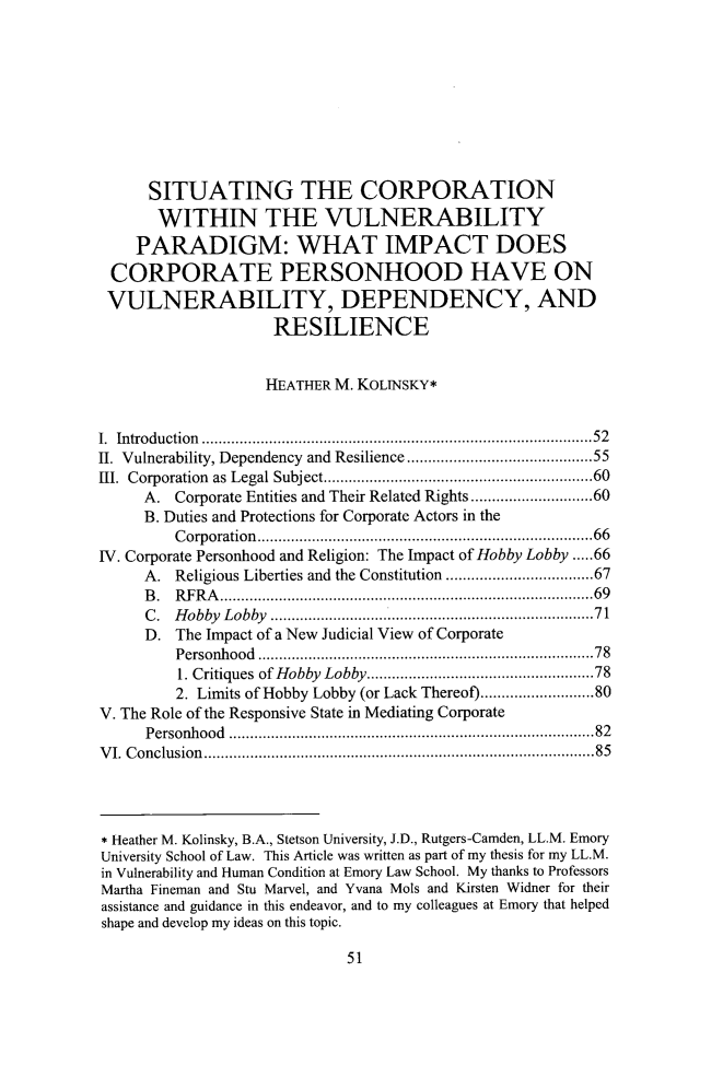 handle is hein.journals/ajgsp25 and id is 59 raw text is:       SITUATING THE CORPORATION      WITHIN THE VULNERABILITY    PARADIGM: WHAT IMPACT DOES CORPORATE PERSONHOOD HAVE ON VULNERABILITY, DEPENDENCY, AND                    RESILIENCE                    HEATHER M. KOLINSKY*I. Introduction    ............................................52II. Vulnerability, Dependency and Resilience ....................55III. Corporation as Legal Subject. ..................    ..........60     A.  Corporate Entities and Their Related Rights........................60     B. Duties and Protections for Corporate Actors in the         Corporation.............................66IV. Corporate Personhood and Religion: The Impact of Hobby Lobby .....66     A.  Religious Liberties and the Constitution ....... .........67     B.  RFRA.......................................69     C.  Hobby Lobby                     ..................................71     D.  The Impact of a New Judicial View of Corporate         Personhood       .............................. .....78         1. Critiques of Hobby Lobby....      ....................78         2. Limits of Hobby Lobby (or Lack Thereof)....... .....80V. The Role of the Responsive State in Mediating Corporate     Personhood                        .......................................82VI. Conclusion.........................................85* Heather M. Kolinsky, B.A., Stetson University, J.D., Rutgers-Camden, LL.M. EmoryUniversity School of Law. This Article was written as part of my thesis for my LL.M.in Vulnerability and Human Condition at Emory Law School. My thanks to ProfessorsMartha Fineman and Stu Marvel, and Yvana Mols and Kirsten Widner for theirassistance and guidance in this endeavor, and to my colleagues at Emory that helpedshape and develop my ideas on this topic.51