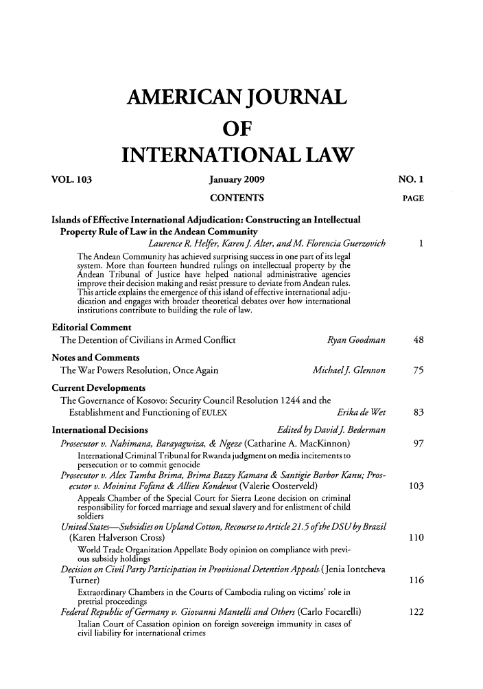handle is hein.journals/ajil103 and id is 1 raw text is: AMERICAN JOURNAL
OF
INTERNATIONAL LAW
VOL. 103                             January 2009                                NO. 1
CONTENTS                                     PAGE
Islands of Effective International Adjudication: Constructing an Intellectual
Property Rule of Law in the Andean Community
Laurence R. Hefer, Karenj Alter, andM. Florencia Guerzovich
The Andean Community has achieved surprising success in one part of its legal
system. More than fourteen hundred rulings on intellectual property by the
Andean Tribunal of Justice have helped national administrative agencies
improve their decision making and resist pressure to deviate from Andean rules.
This article explains the emergence of this island of effective international adju-
dication and engages with broader theoretical debates over how international
institutions contribute to building the rule of law.
Editorial Comment
The Detention of Civilians in Armed Conflict                  Ryan Goodman        48
Notes and Comments
The War Powers Resolution, Once Again                      Michaelj. Glennon      75
Current Developments
The Governance of Kosovo: Security Council Resolution 1244 and the
Establishment and Functioning of EULEX                        Erika de Wet      83
International Decisions                             Edited by Davidj. Bederman
Prosecutor v. Nahimana, Barayagwiza, & Ngeze (Catharine A. MacKinnon)             97
International Criminal Tribunal for Rwandajudgment on media incitements to
persecution or to commit genocide
Prosecutor v. Alex Tamba Brima, Brima Bazzy Kamara & Santigie Borbor Kanu; Pros-
ecutor v. Moinina Fofana & Allieu Kondewa (Valerie Oosterveld)                 103
Appeals Chamber of the Special Court for Sierra Leone decision on criminal
responsibility for forced marriage and sexual slavery and for enlistment of child
soldiers
UnitedStates-Subsidies on Upland Cotton, Recourse to Article 21.5 oftheDSUby Brazil
(Karen Halverson Cross)                                                        110
World Trade Organization Appellate Body opinion on compliance with previ-
ous subsidy holdings
Decision on Civil Party Participation in Provisional Detention Appeals. (Jenia Iontcheva
Turner)                                                                         116
Extraordinary Chambers in the Courts of Cambodia ruling on victims' role in
pretrial proceedings
Federal Republic of Germany v. Giovanni Mantelli and Others (Carlo Focarelli)    122
Italian Court of Cassation opinion on foreign sovereign immunity in cases of
civil liability for international crimes


