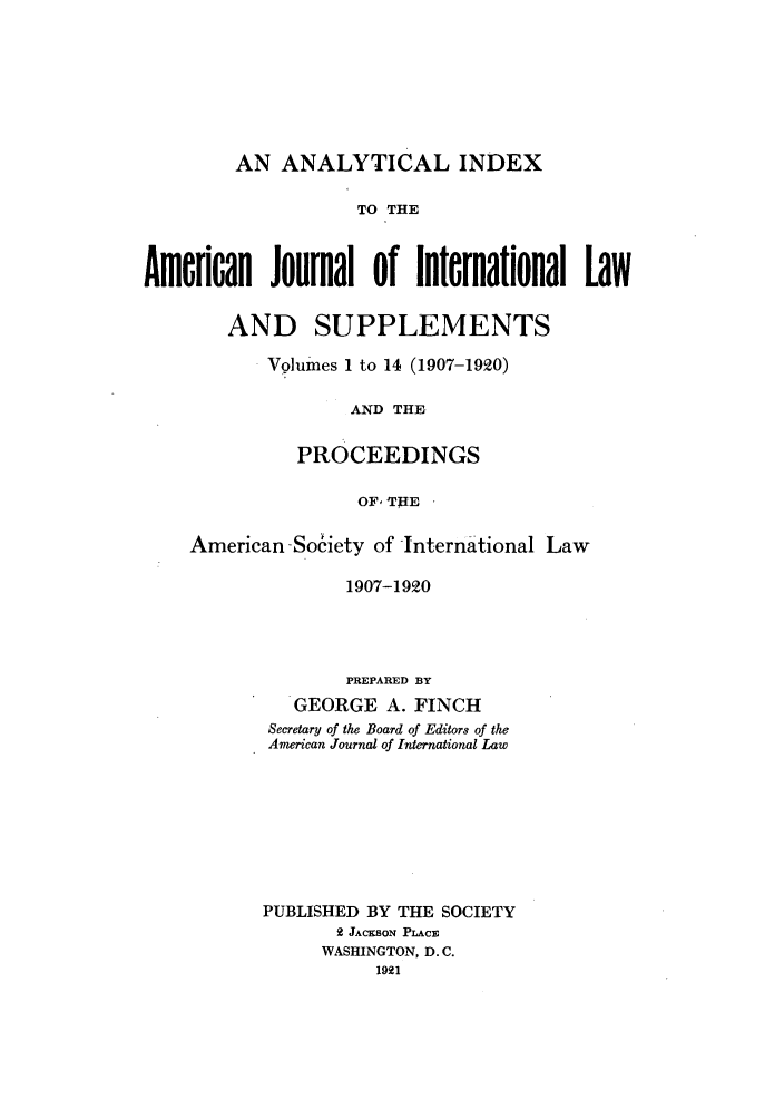 handle is hein.journals/ajil114 and id is 1 raw text is: AN ANALYTICAL INDEX
TO THE
American Journal of lnternational Law
AND SUPPLEMENTS
Volumes 1 to 14 (1907-1920)
AND THE
PROCEEDINGS
OF, THE
American -Society of Intern ational Law
1907-1920
PREPARED BY
GEORGE A. FINCH
Secretary of the Board of Editors of the
American Journal of International Law
PUBLISHED BY THE SOCIETY
2 JACKSON PLACE
WASHINGTON, D. C.
1921


