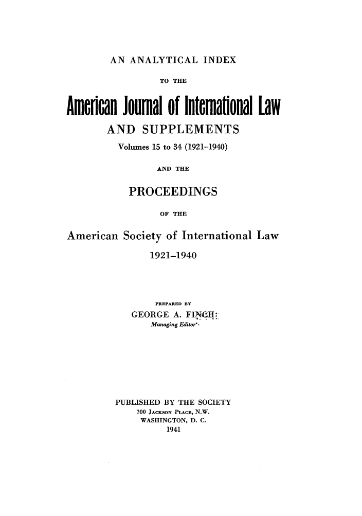 handle is hein.journals/ajil1534 and id is 1 raw text is: AN ANALYTICAL INDEX

TO THE
Amenoan Journal of Intemaflonal Law
AND SUPPLEMENTS
Volumes 15 to 34 (1921-1940)
AND THE
PROCEEDINGS
OF THE
American Society of International Law
1921-1940
PREPARED BY
GEORGE A. FINCH:,
Managing Editor.

PUBLISHED BY THE SOCIETY
700 JACKSON PLACE, N.W.
WASHINGTON, D. C.
1941


