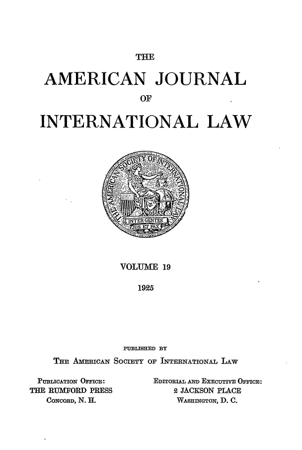 handle is hein.journals/ajil19 and id is 1 raw text is: THE

AMERICAN JOURNAL
OF
INTERNATIONAL LAW

VOLUMTVE 19
1925
PUBLISHED BY

THE AiRIcN SOCIETY OF INTERNATIONAL LAW

PUBLICATION OFFICE:
THE RUMFORD PRESS
CONCORD, N. H.

EDITORIAL AND EXECUTIVE OFFICE:
P. JACKSON PLACE
WAsHiNGTOw, D. C.


