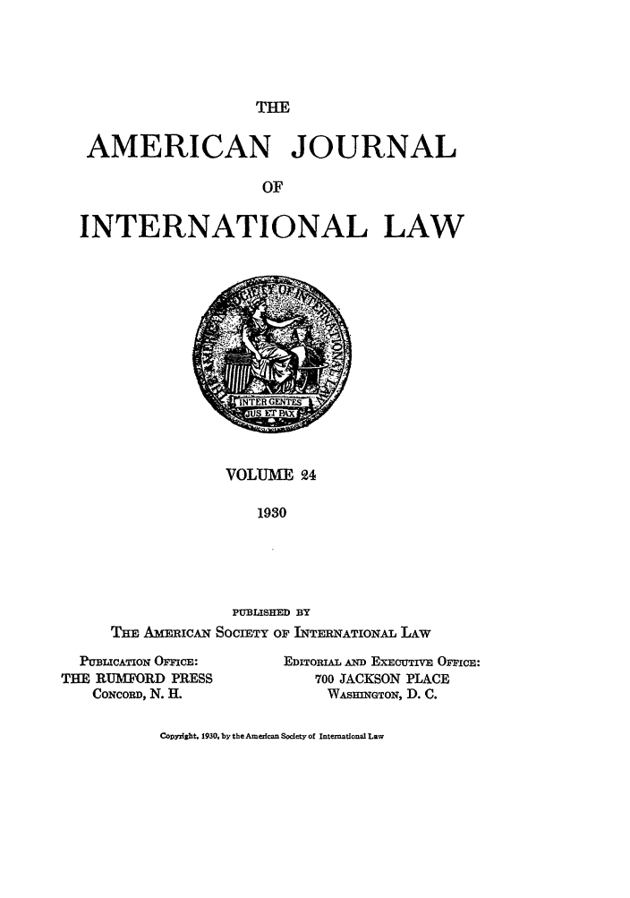 handle is hein.journals/ajil24 and id is 1 raw text is: THE

AMERICAN JOURNAL
OF
INTERNATIONAL LAW

VOLUME 94
1930
PUBLISHED BY
THE AMERICAN SOCIETY OF INTERNATIONAL LAW

PUBLICATION OFFICE:
THE RUMFORD PRESS
CONCORD, N. H.

EDITORIAL AND ExECUTIvE OFPicE:
700 JACKSON PLACE
WASHNGTON, D. C.

Copyrlsht. 1930. by the American Society of International Law


