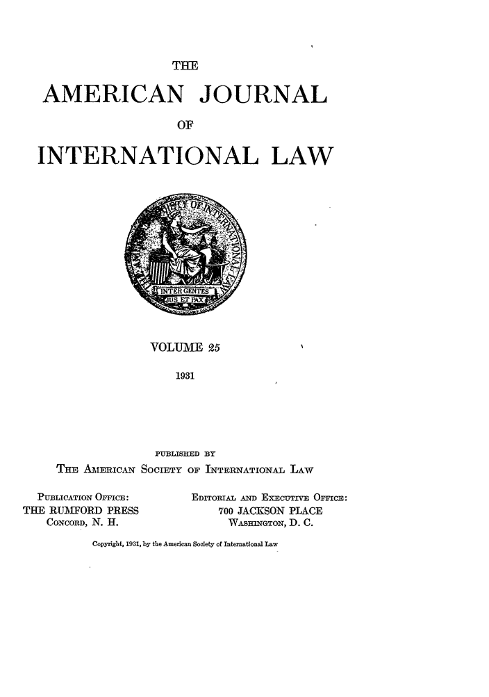 handle is hein.journals/ajil25 and id is 1 raw text is: THE

AMERICAN JOURNAL
OF
INTERNATIONAL LAW

VOLUME 9.5
1931

PUBLISHED BY
THE A ERICAN SOCIETY OF INTERNATIONAL LAw
PUBLICATION OFFICE:         EDITORIAL AND EXECUTIVE OFFICE:
THE RUTH'FORD PRESS                700 JACKSON PLACE
CONCORD, N. H.                   WAsINGTON, D. C.

Copyright, 1931, by the American Society of International Law


