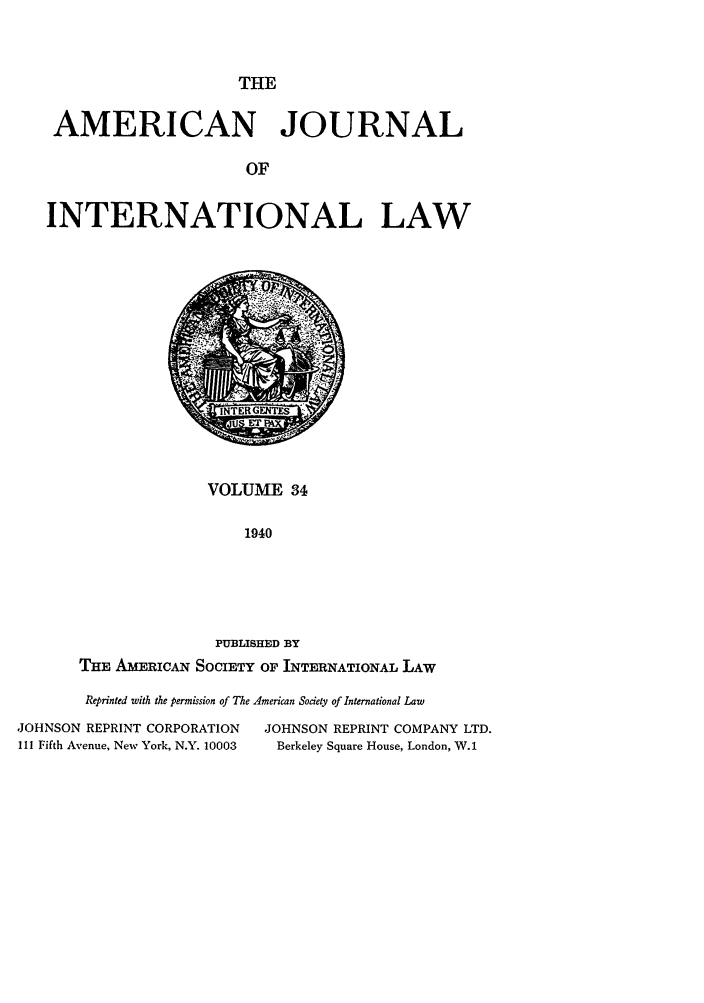 handle is hein.journals/ajil34 and id is 1 raw text is: THE
AMERICAN JOURNAL
OF
INTERNATIONAL LAW

VOLUME 34
1940
PUBLISHED BY
THE AMERICAN SOCIETY OF INTERNATIONAL LAW

Reprinted with the permission of The American Society of International Law
JOHNSON REPRINT CORPORATION               JOHNSON REPRINT COMPANY LTD.
111 Fifth Avenue, New York, N.Y. 10003      Berkeley Square House, London, W.1


